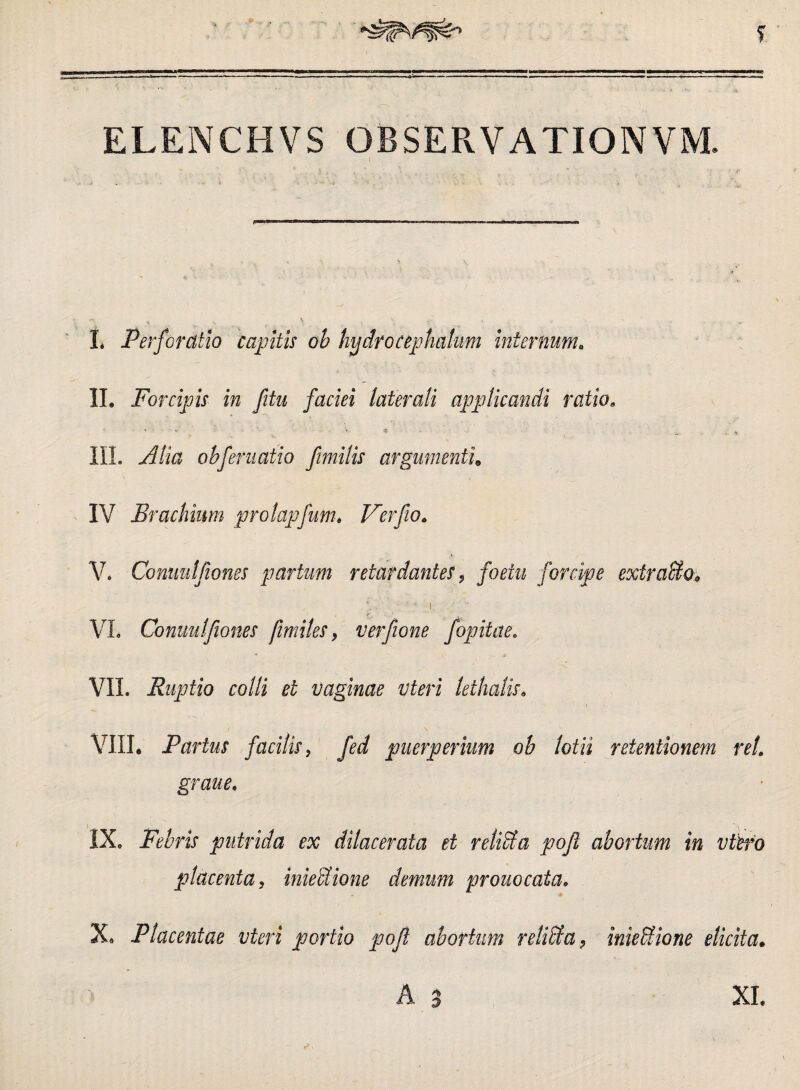 *  ' ELENCHVS OBSERVATIONVM. I* Perforatio capitis ob hydro Cephalum internum. II. Forcipis in fitu faciei laterali applicandi ratio. ■ ' , ' -t III. Alia ob feni at io fimilis argumenti. IV Brachium prolapfum. Ver fio. V. Comutjiones partum retardantes, /bmz forcipe exiraUo9 i VL Comutjiones /imites 9 verfione fopitae. : -j* VII. Ruptio colli et vaginae vteri lethalis. VIII. Partus facitis, fed puerperium ob lotii retentionem rei grane. IXe Febris putrida ex dilacerata et relita poji abortum in vieto placenta, inieUione demum prono cata. X. Placentae vteri portio poji abortum relicta, inie Bione elicita. A 3 XL