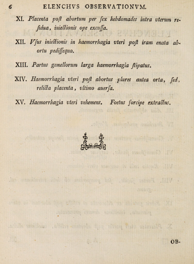 XI. Placenta poft abortum per fex hebdomades intra vterum re- fidua, inieUionis ope excuffa. XII. Vfas inieStionis in haemorrhagia vteri pojl iram enata ab¬ ortu pediffequo. XIII. Partus gemellorum larga haemorrhagia Jlipatus* XIV. Haemorrhagia vteri pojl abortus plures antea orta, fed, reliSla placenta, vltimo au erfa* XV. Haemorrhagia vteri vehemens. Foetus forcipe extra cius. OB-