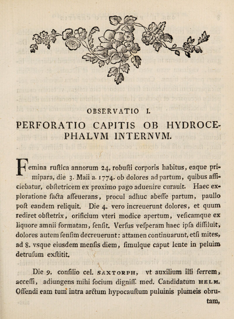 OBSERVATIO I. PERFORATIO CAPITIS OB HYDROCE- PHALVM INTERNVM. emina ruftica annorum 24, robufti corporis habitus, eaque pri¬ mipara, die 3. Maii a. 1774. °b dolores ad partum, quibus affi¬ ciebatur, obftetricem ex proximo pago aduenire curauit. Haec ex¬ ploratione fafta affeuerans, procul adhuc abeffe partum, paullo poft eandem reliquit. Die 4. vero increuerunt dolores, et quum rediret obftetrix, orificium vteri modice apertum, veficamque ex liquore amnii formatam, fenfit. Verfus vefperam haec ipfa diffiluit, dolores autem fenfimdecreuerunt: attamen continuarunt, etfi mites, ad 8. vsque eiusdem menfis diem, fimulque caput lente in peluim detrufum exftitit. A Die 9. confilio cel. saxtorph, vt auxilium illi ferrem, acceffi, adiungens mihi forium digniff. med. Candidatum helm, Offendi eam tum intra arftum hypocauftum puluinis plumeis obru¬ tam,