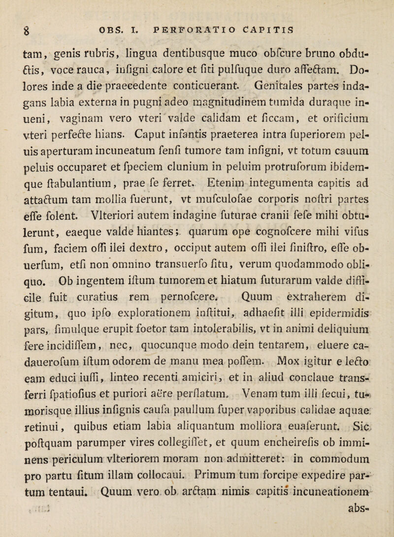 tam, genis rubris, lingua dentibusque muco obfcure bruno obdu- ftis, voce rauca, infigni calore et fici pulfuque duro affeftam. Do¬ lores inde a die praecedente conticuerant. Genitales partes inda¬ gans labia externa in pugni adeo magnitudinem tumida duraque in¬ nem, vaginam vero vteri valde calidam et ficcam, et orificium vteri perfecle hians. Caput infantis praeterea intra fuperiorem pel¬ uis aperturam incuneatum fenfi tumore tam infigni, vt totum cauum peluis occuparet etfpeciem clunium in peluim protruforum ibidem- que {fabulantium, prae fe ferret. Etenim integumenta capitis ad attaflum tam mollia fuerunt, vt mufculofae corporis nolfri partes efle folent. Vlteriori autem indagine futurae cranii fefe mihi obtu¬ lerunt, eaeque valde hiantesquarum ope cognofcere mihi vifus fum, faciem offi ilei dextro, occiput autem cfii ilei finiftro, efie ob- uerfum, etfi non omnino transuerfo fitu, verum quodammodo obli¬ quo. Ob ingentem illum tumoremet hiatum futurarum valde diffi¬ cile fuit curatius rem pernofcere. Quum extraherem di¬ gitum, quo ipfo explorationem inftitui, adhaefit illi epidermidis pars, fimulque erupit foetor tam intolerabilis, vt in animi deliquium fereincidiffem, nec, quocunque modo dein tentarem, eluere ca- dauerofum illum odorem de manu mea poffem. Mox igitur e lefto eam educi iuffi, linteo recenti amiciri, et in aliud conclaue trans¬ ferri fpatiofius et puriori aere perflatum. Venam tum illi fecui, tu¬ morisque illius infignis caufa paulium fuper vaporibus calidae aquae retinui, quibus etiam labia aliquantum molliora euaferunt. Sic poflquam parumper vires collegiffet, et quum encheirefis ob immi¬ nens periculum vlteriorem moram non admitteret: in commodum pro partu fitum illam collocaui. Primum tum forcipe expedire par¬ tum tentaui. Quum vero ob arctam nimis capitis incuneationem abs-