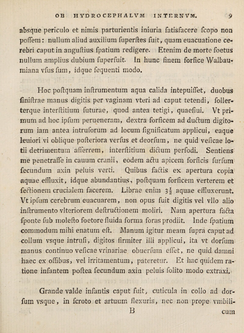 d absque periculo et nimis parturientis iniuria fatisfacere fcopo non poflem: nullum aliud auxilium fuperftes fuit, quam euacuatione ce¬ rebri caput in anguftius fpatium redigere. Etenim de morte foetus nullum amplius dubium fuperfuit. In hunc finem forfice Walbau- miana vfus fum, idque fequenti modo. Hoc poftquam inftrumentum aqua calida intepuiflet, duobus finiftrae manus digitis per vaginam vteri ad caput tetendi, foller- terque interftitium futurae, quod antea tetigi, quaefiui. Vt pri¬ mum ad hoc ipfum perueneram, dextra forficem ad duftum digito¬ rum iam antea intruforum ad locum fignificatum applicui, eaque leniori vi oblique pofteriora verfus et deorfum , ne quid veficae lo¬ tii detrimentum afferrem, interftitium diftum perfodi. Sentiens me penetraffe in cauum cranii, eodem aftu apicem forficis furfum fecundum axin peluis verti. Quibus faciis ex apertura copia aquae effluxit, idque abundantius, poftquam forficem verterem et feftionem crucialem facerem. Librae enim 3§ aquae effluxerunt. Vt ipfum cerebrum euacuarem, non opus fuit digitis vel vllo alio inftrumento vlteriorem deftruftionem moliri. Nam apertura fafta fponte fub molefto foetore fluida forma foras prodiit. Inde fpatium commodum mihi enatum eft. Manum igitur meam fupra caput ad collum vsque intrufi, digitos firmiter illi applicui, ita vt dorfum nianus continuo veficae vrinariae obuerfum effet, ne quid damni haec ex offibus, vel irritamentum, pateretur. Et hac quidem ra¬ tione infantem poftea fecundum axin peluis folito modo extraxi. Grande valde infantis caput fuit, cuticula in collo ad dor¬ fum vsque, in fcroto et artuum flexuris, nec non prope vmbili- B cum