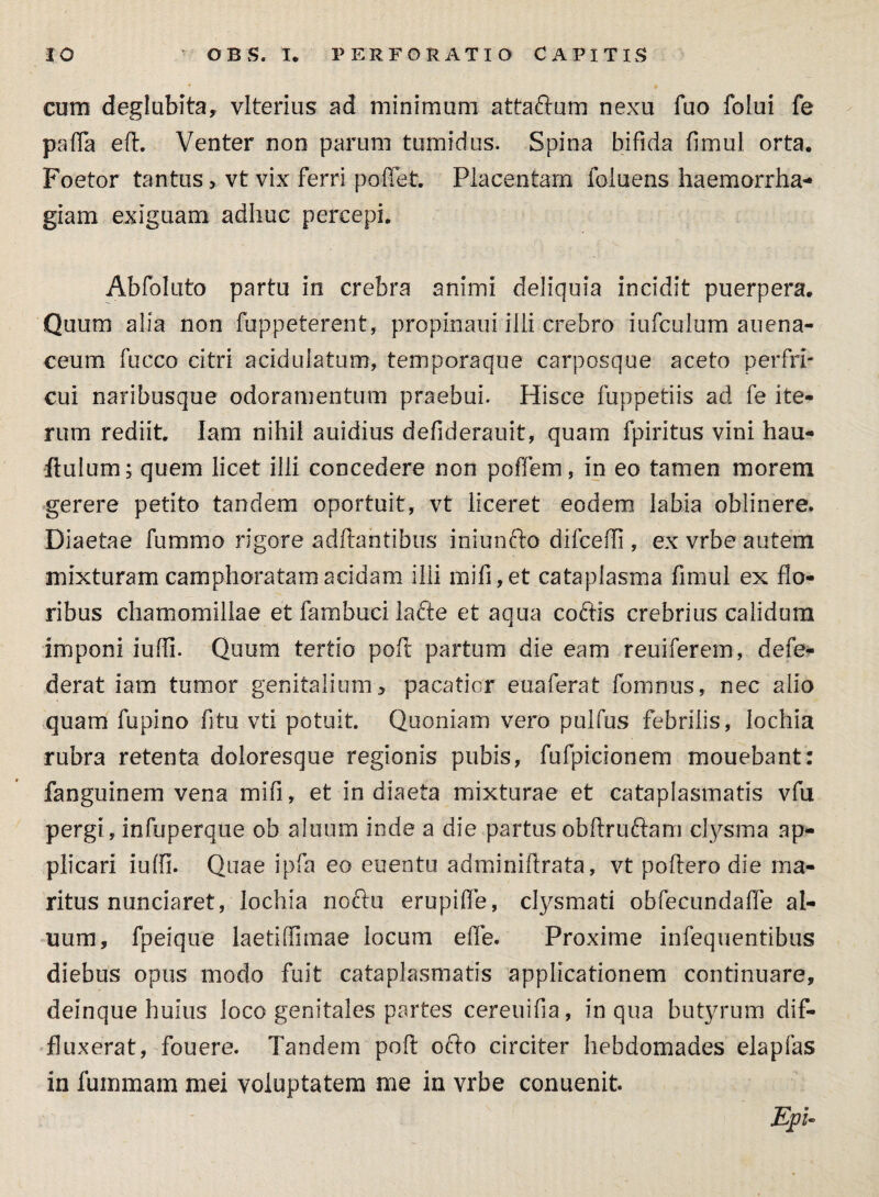 cum deglubita, vlterius ad minimum attaftum nexu fuo folui fe pafla eft. Venter non parum tumidus. Spina bifida fimul orta. Foetor tantus > vt vix ferri pollet. Placentam foluens haemorrha¬ giam exiguam adhuc percepi. Abfoluto partu in crebra animi deliquia incidit puerpera. Quum alia non fuppeterent, propinaui illi crebro iufculum auena- ceum fucco citri acidulatum, temporaque carposque aceto perfri¬ cui naribusque odoramentum praebui. Hisce fuppetiis ad fe ite¬ rum rediit. Iam nihil auidius defiderauit, quam fpiritus vini hau- ■flulum; quem licet illi concedere non poffem, in eo tamen morem gerere petito tandem oportuit, vt liceret eodem labia oblinere. Diaetae fummo rigore aditantibus iniunfto difceffi , ex vrbe autem mixturam camphoratamacidam ilii mifi,et cataplasma fimul ex flo¬ ribus chamomillae et fambuci lafte et aqua coftis crebrius calidum imponi iufii. Quum tertio poft partum die eam reuiferem, defe- derat iam tumor genitalium, pacatior euaferat foremus, nec alio quam fupino fitu vti potuit. Quoniam vero pulfus febrilis, lochia rubra retenta doloresque regionis pubis, fufpicionem mouebant: fanguinem vena mifi, et in diaeta mixturae et cataplasmatis vfu pergi, infuperque ob aluum inde a die partus obftruftam clysma ap¬ plicari iuffi- Quae ipfa eo euentu adminifirata, vt poliero die ma¬ ritus nunciaret, lochia noftu erupifie, clysmati obfecundaffe al¬ uum, fpeique laetilfimae locum effe. Proxime infequentibus diebus opus modo fuit cataplasmatis applicationem continuare, deinque huius loco genitales partes cereuifia, in qua butyrum dif¬ fluxerat, fouere. Tandem poli ofto circiter hebdomades elapfas in fummam mei voluptatem me in vrbe conuenit. EpU