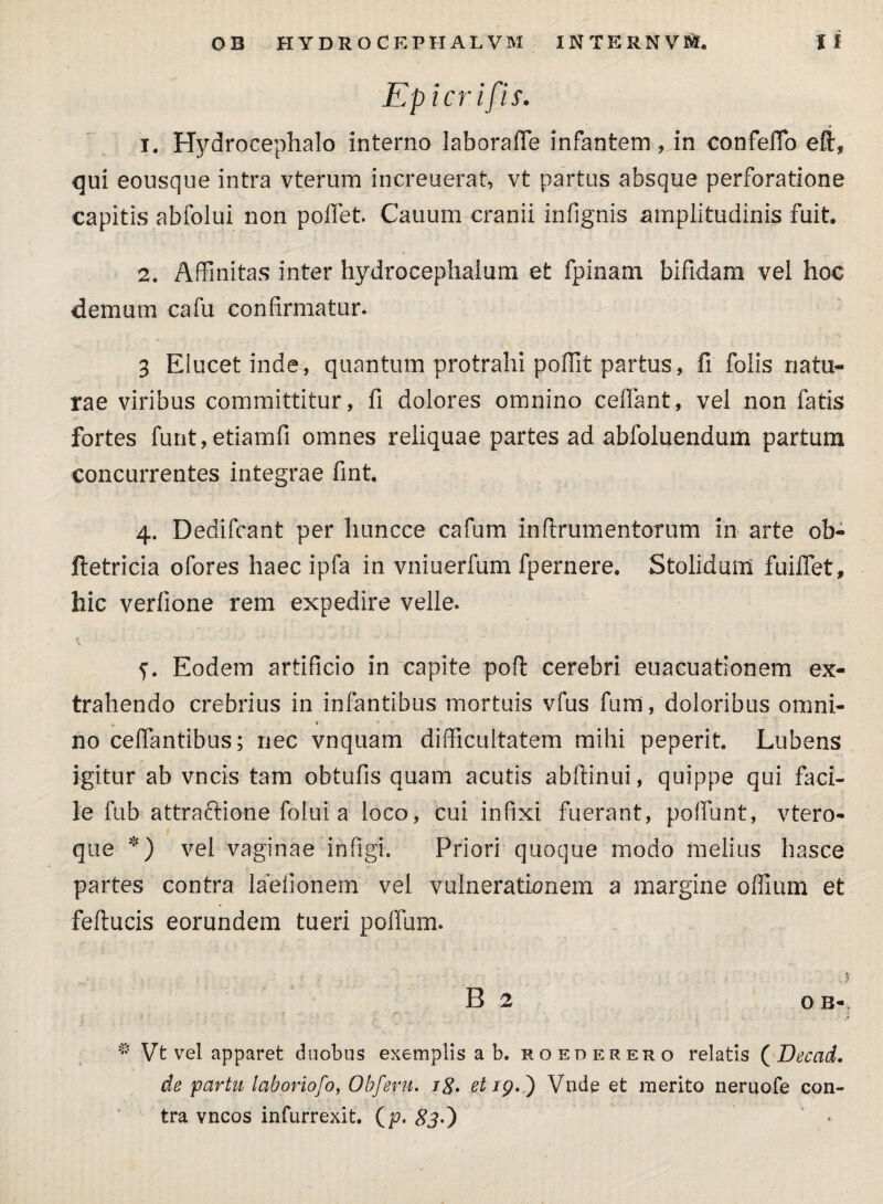 jEp i eri fis. 1. Hydrocephalo interno laboraffe infantem, in confeffo eft, qui eousque intra vterum increuerat, vt partus absque perforatione capitis abfolui non pollet. Cauurn cranii infignis amplitudinis fuit. 2. Affinitas inter hydrocephaium et fpinam bifidam vel hoc demum cafu confirmatur. 3 Elucet inde, quantum protrahi poffit partus, fi folis natu¬ rae viribus committitur, fi dolores omnino celfant, vel non fatis fortes funt, etiamfi omnes reliquae partes ad abfoluendum partum concurrentes integrae fint. 4. Dedifcant per huncce cafum in frumentorum in arte ob- ftetricia ofores haec ipfa in vniuerfum fpernere. Stolidam fuilfet, hic verfione rem expedire velle. Eodem artificio in capite poft cerebri euacuationem ex¬ trahendo crebrius in infantibus mortuis vfus fum, doloribus omni¬ no celfantibus; nec vnquam difficultatem mihi peperit. Lubens igitur ab vncis tam obtufis quam acutis abftinui, quippe qui faci¬ le fub attraftione folui a loco, cui infixi fuerant, poliunt, vtero- que *) vel vaginae infigi. Priori quoque modo melius hasce partes contra laeiionem vel vulnerationem a margine offium et feflucis eorundem tueri polium. ,5 B 2 OB- * Vt vel apparet duobus exemplis a b. roederero relatis ( Becad. de partu laboriofo, Obferu, i8> et /p. ) Vnde et merito nemofe con¬ tra vncos infurrexit. (p. 83O *