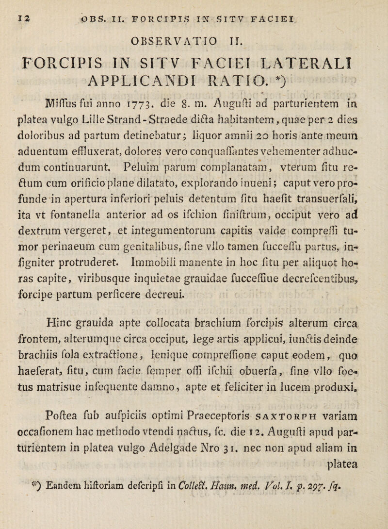 OBSERVATIO II. FORCIPIS IN SITV FACIEI LATERALI APPLICANDI RATIO. *) IVfiffus fui anno 1773. die 8. hi. Augufti ad parturientem ia platea vulgo LilleStrand-Straede diria habitantem, quae per 2 dies doloribus ad partum detinebatur; liquor amnii 20 horis ante meum aduentum effluxerat, dolores vero conquaflantes vehementer adhuc- dum continuarunt. Peluim parum complanatam, vterum fitu re- ftum cum orificio plane dilatato, explorando inueni; caput vero pro¬ funde in apertura inferiori peluis detentum fitu haefit transuerfali, ita vt fontanella anterior ad os ifchion finiftmm, occiput vero ad dextrum vergeret, et integumentorum capitis valde compreffi tu¬ mor perinaeum cum genitalibus, fine vllo tamen fucceffu partus, in- figniter protruderet. Immobili manente in hoc fitu per aliquot ho¬ ras capite, viribusque inquietae grauidae fucceffiue decrefcentibus? forcipe partum perficere decreui. Hinc grauida apte collocata brachium forcipis alterum circa frontem, alterumque circa occiput, lege artis applicui, iunftis deinde brachiis fola extraftione, lenique compreffione caput eodem, quo haeferat3 fitu, cum facie femper offi ifchii ofauerfa, fine vllo foe¬ tus matrisue infequente damno, apte et feliciter in lucem produxi» Poftea fub aufpiciis optimi Praeceptoris saxtorph variam occafionem hac methodo vtendi naftus, fc. die 12. Augufti apud par¬ turientem in platea vulgo Adelgade Nro 31. nec non apud aliam in platea Eandem hifloriam defcripfi in Colieffi. Haun« med. VoL L p. 2Q7> fq*