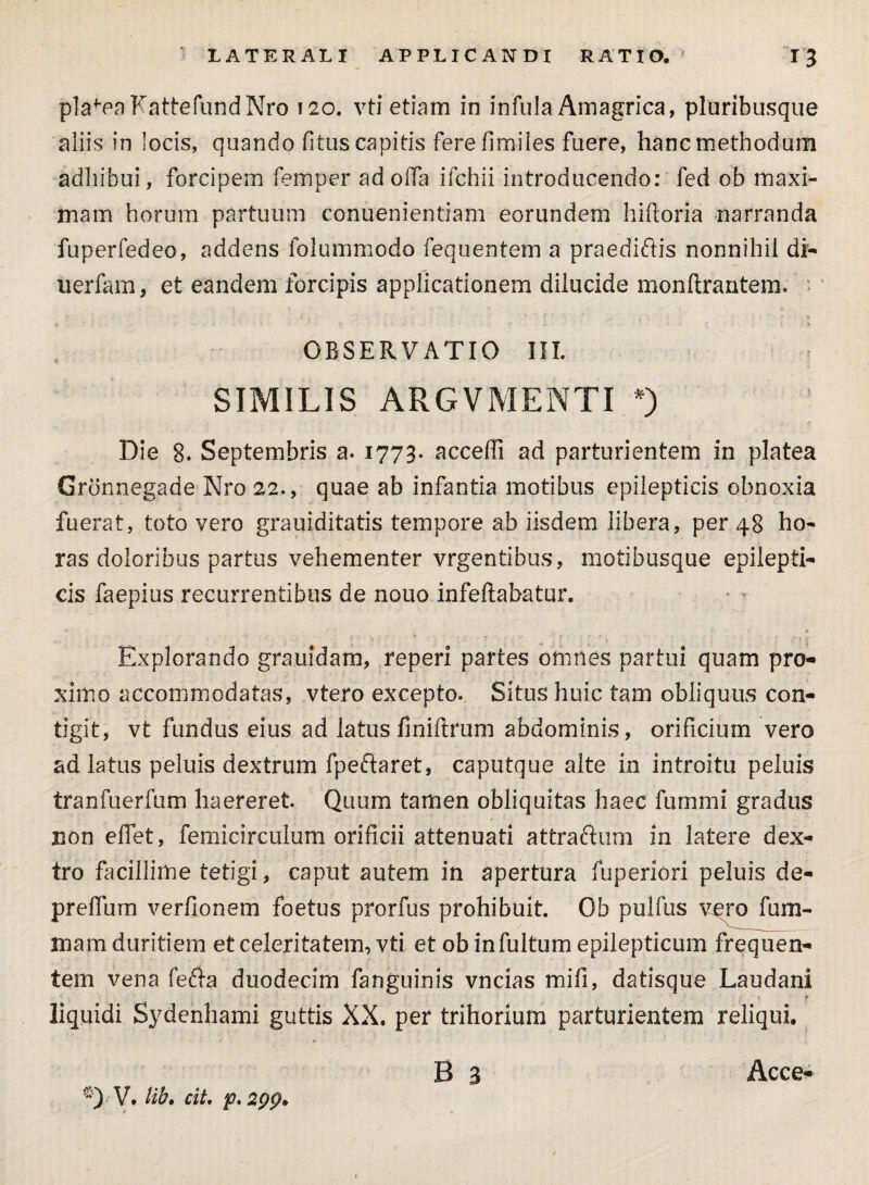 platea FattefundNro 120. vti etiam in infula Amagrica, pluribusque aliis in locis, quando fitus capitis ferefimiles fuere, hanc methodum adhibui, forcipem femper ad oifa ifchii introducendo: fed ob maxi¬ mam horum partuum conuenientiam eorundem hiftoria narranda fuperfedeo, addens folummodo fequentem a praedicis nonnihil di- uerfam, et eandem forcipis applicationem dilucide monftrantem. OBSERVATIO III. SIMILIS ARGVMENTI *) Die 8. Septembris a. 1773. accedi ad parturientem in platea Gronnegade Nro 22., quae ab infantia motibus epilepticis obnoxia fuerat, toto vero grauiditatis tempore ab iisdem libera, per 48 ho¬ ras doloribus partus vehementer vrgentibus, motibusque epilepti¬ cis faepius recurrentibus de nouo infeftabatur. Explorando grauidam, reperi partes omnes partui quam pro¬ ximo accommodatas, vtero excepto. Situs huic tam obliquus con¬ tigit, vt fundus eius ad latus finiftrum abdominis, orificium vero ad latus peluis dextrum fpeftaret, caputque alte in introitu peluis tranfuerfum haereret. Quum tamen obliquitas haec fummi gradus non eflet, femicirculum orificii attenuati attraftum in latere dex¬ tro facillime tetigi, caput autem in apertura fuperiori peluis de- prelfum verfionem foetus prorfus prohibuit. Ob pulfus vero fum- mam duritiem et celeritatem, vti et ob in fultum epilepticum frequen¬ tem vena fe&a duodecim fanguinis vncias mifi, datisque Laudani liquidi Sydenhami guttis XX. per trihorium parturientem reliqui. B a V. lib. cit. p. 2pp, Acce-