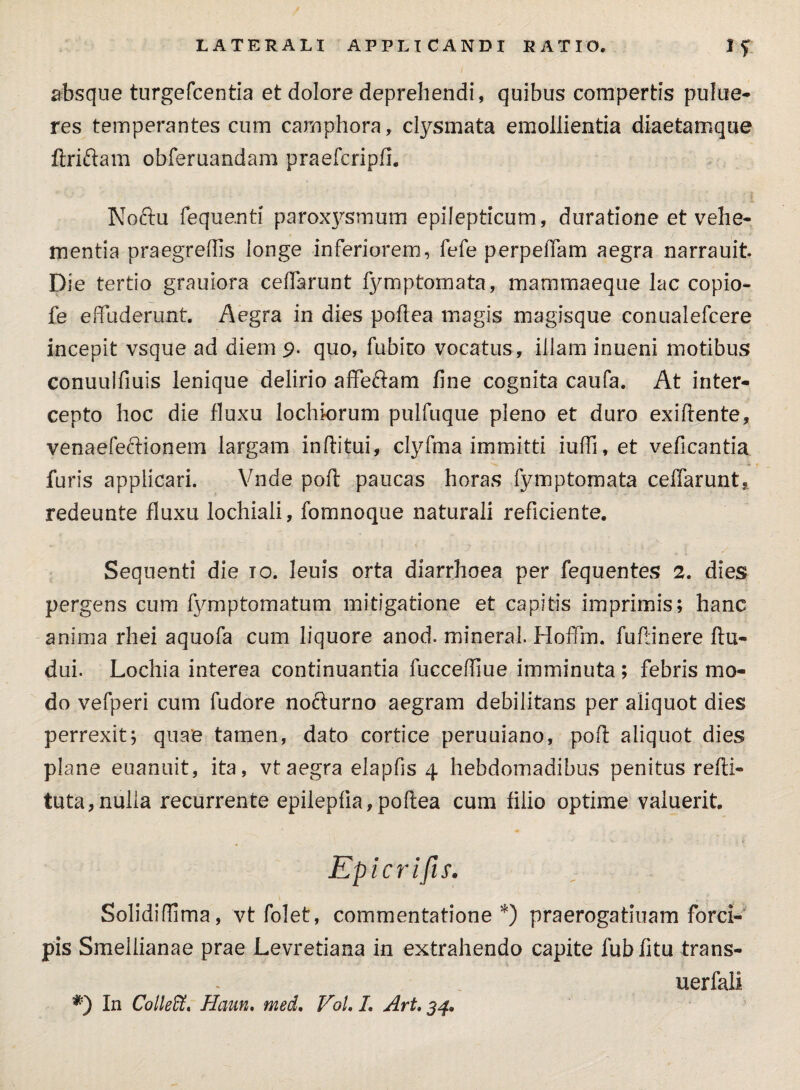 absque turgefcentia et dolore deprehendi, quibus compertis pulue- res temperantes cum camphora, clysmata emollientia diaetamque ftriftam obferuandam praefcripfi. Noftu fequanti paroxysmum epilepticum, duratione et vehe¬ mentia praegrellis longe inferiorem, fefe perpeffam aegra narrauit Die tertio grauiora ceffarunt fymptornata, mammaeque lac copio- fe effuderunt. Aegra in dies poftea magis magisque conualefcere incepit vsque ad diem 9. quo, fubiro vocatus, illam inueni motibus conuulfiuis lenique delirio affeftam line cognita caufa. At inter¬ cepto hoc die fluxu lochiorum pulfuque pleno et duro exiftente, venaefeftionem largam inftitui, clyfma immitti iulh, et veficantia furis applicari. Vnde poft paucas horas fymptomata ceffarunt* redeunte fluxu lochiali, fomnoque naturali reficiente. Sequenti die io. leuis orta diarrhoea per fequentes 2. dies pergens cum fymptomatum mitigatione et capitis imprimis; hanc anima rhei aquofa cum liquore anod. mineral. Hoffm. fuftinere ftu- dui. Lochia interea continuantia fucceffiue imminuta; febris mo¬ do vefperi cum fudore nofturno aegram debilitans per aliquot dies perrexit; quae tamen, dato cortice peruuiano, poft aliquot dies plane euanuit, ita, vtaegra elapfis 4 hebdomadibus penitus refti- tuta,nulla recurrente epilepfia, poftea cum filio optime valuerit. Epicrifis. SolidifTima, vt folet, commentatione*) praerogatiuam forci¬ pis Smellianae prae Levretiana in extrahendo capite fubfitu trans- uerfali *) In Colleffi. Haun. med. VoL L Art. 54.
