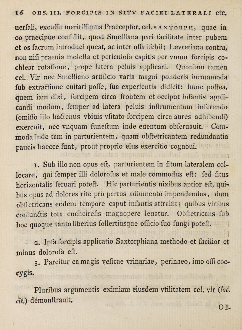 uerfali, excuffit meritiffimus Praeceptor, ceLs axtorph, quae in eo praecipue confiftit, quod Smeiiiana pari facilitate inter pubem et os facrum introduci queat, ac inter offa ifchii; Levretiana contra, non nifi praeuia molelta et periculofa capitis per vnum forcipis co¬ chlear rotatione, prope latera peluis applicari. Quoniam tamen cel. Vir nec Smeliiano artificio varia magni ponderis incommoda fub extraftione euitari poffe, fua experientia didicit: hunc poftea, quem iam dixi, forcipem circa frontem et occiput infantis appli¬ candi modum, femper ad latera peluis inftrumentum inferendo (omiffo illo haftenus vbiuis vfitato forcipem circa aures adhibendi) exercuit, nec vnquam funeftum inde euentum obferuauit. Com¬ moda inde tam in parturientem, quam obite tricantem redundantia paucis haecce funt, prout proprio eius exercitio cognoui. i 1. Sub illo non opus elt, parturientem in fitum lateralem col¬ locare, qui femper illi dolorofus et male commodus elt: fed fitus horizontalis feruari poteft. Hic parturientis nixibus aptior elt, qui¬ bus opus ad dolores rite pro partus adiumento impendendos, dum obltetricans eodem tempore caput infantis attrahit; quibus viribus coniunftis tota encheirefis magnopere leuatur. Obltetricans fub hoc quoque tanto liberius follertiusque officio fuo fungi poteft. 2. Ipfa forcipis applicatio Saxtorphiana methodo et facilior et minus dolorofa elt. 3. Parcitur eamagis veficae vrinariae, perinaeo, imo officoc¬ cygis. Pluribus argumentis eximiam eiusdem vtilitatem cel. vir (loL elt.) demonftrauit. OB-