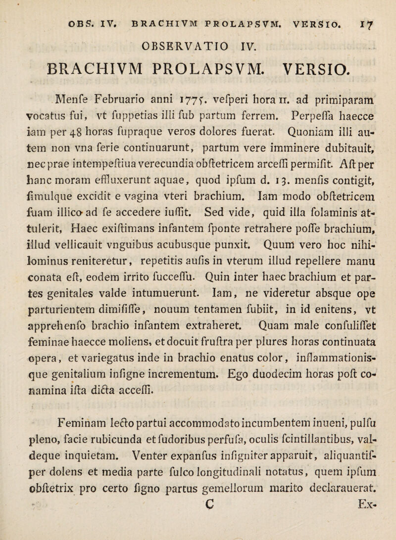 OBSERVATIO IV. BRACHIVM PROLAPSVM- VERSIO- Menfs Februario anni 177^. vefperi hora ir. ad primiparam vocatus fui, vt fuppetias ilii fub partum ferrem. Ferpelfa haecce iam per 48 horas fupraque veros dolores fuerat. Quoniam illi au¬ tem non vna ferie continuarunt, partum vere imminere dubitauit, nec prae intempelliua verecundia obftetricem arceffi permifit. Alt per hanc moram effluxerunt aquae, quod ipfum d. 13. meniis contigit, fimulque excidit e vagina vteri brachium. Iam modo obftetricem fuam iilico-ad fe accedere iuffit. Sed vide, quid illa folaminis at¬ tulerit, Haec exiftimans infantem fponte retrahere poffe brachium, illud vellicauit vnguibus acubusque punxit. Quum vero hoc nihi¬ lominus reniteretur, repetitis aufis in vterum illud repellere manu conata eft, eodem irrito fucceffu. Quin inter haec brachium et par¬ tes genitales valde intumuerunt. Iam, ne videretur absque ope parturientem dimififfe, nouum tentamen fubiit, in id enitens, vt apprehenfo brachio infantem extraheret. Quam male confuliffet feminae haecce moliens, et docuit fruflra per plures horas continuata opera, et variegatus inde in brachio enatus color, inflammationis¬ que genitalium infigne incrementum. Ego duodecim horas poft co- namina ifta difta acceffi. Feminam lefro partui accommodato incumbentem inueni, pulfu pleno, facie rubicunda etfudoribusperfufa, oculis fcintillantibus, val- deque inquietam. Venter expanfus infigniter apparuit, aliquantif- per dolens et media parte fulcolongitudinali notatus, quem ipfum ©bftetrix pro certo figno partus gemellorum marito declarauerat. C Ex-