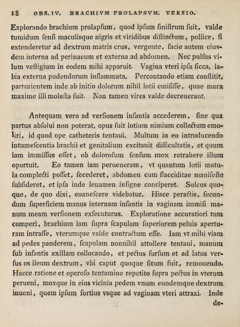 ; i Explorando brachium prolapfum, quod ipfum finiflrum fuit, valde tumidum fenfi maculisque nigris et viridibus diftinftum, pollice, fi extenderetur ad dextrum matris crus, vergente, facie autem eius¬ dem interna ad perinaeum et externa ad abdomen. Nec pulfus vl- lum vefiigium in eodem mihi apparuit. Vagina vteri ipfa ficca, la¬ bia externa pudendorum inflammata. Percontando etiam conftitit, parturientem inde ab initio dolorum nihil lotii emififTe, quae mora maxime illi molefta fuit. Non tamen vires valde decreuerant Antequam vero ad verfionem infantis accederem, fine qua partus abfolui non poterat, opus fuit lotium nimium collaftum emo¬ liri, id quod ope catheteris tentaui. Multum in eo introducendo intumefcentia brachii et genitalium excitauit difficultatis, et quum iam immiffus effet, ob dolorofum fenfum mox retrahere illum oportuit. Eo tamen iam perueneram, vt quantum lotii matu¬ la complefti poffet, fecederet, abdomen cum flacciditae manifefle fubfideret, et ipfa inde leuamen infigne conciperet. Sulcus quo¬ que, de quo dixi, euanefcere videbatur. Hisce peraftis, fecun¬ dum fuperficiem manus internam infantis in vaginam immifi ma¬ num meam verfionem exfecuturus. Exploratione accuratiori tum comperi, brachium iam fupra fcapulam fuperiorem peluis apertu¬ ram intraffe, vterumque valde contraftum efie. Iam vt mihi viam ad pedes panderem, fcapulam nonnihil attollere tentaui, rnanum fub infantis axillam collocando, et peftus furfum et ad latus ver- fus os ileum dextrum, vbi caput quoque fitum fuit, remouendo. Hacce ratione et operofo tentamine repetito fupra peftus in vterum perueni, moxque in eius vicinia pedem vnum eundemque dextrum inueni, quem ipfum fortius vsque ad vaginam vteri attraxi. Inde de-
