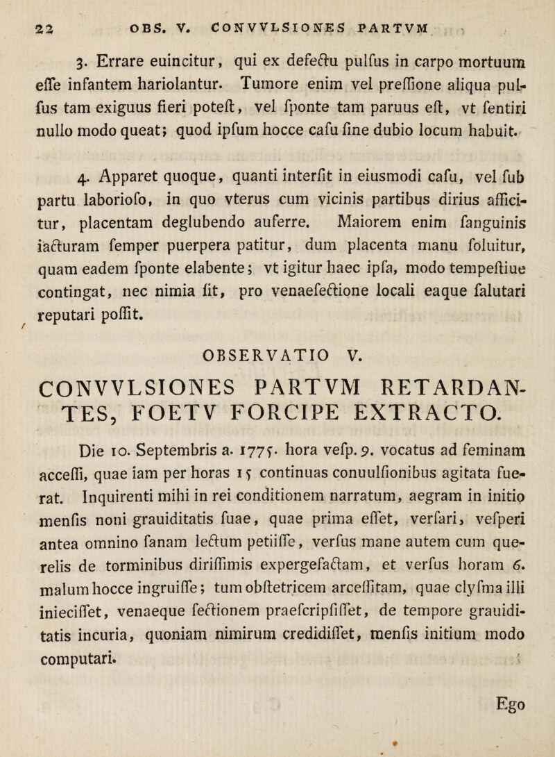 3. Errare euincitur, qui ex defeftu pulfus in carpo mortuum efle infantem hariolantur. Tumore enim vel preffione aliqua pul¬ fus tam exiguus fieri poteft, vel fponte tam paruus eft, vt fentiri nullo modo queat; quod ipfum hocce cafu fine dubio locum habuit. 4. Apparet quoque, quanti interfit in eiusmodi cafu, vel fub partu laboriofo, in quo vterus cum vicinis partibus dirius affici¬ tur, placentam deglubendo auferre. Maiorem enim fanguinis iafturam femper puerpera patitur, dum placenta manu foluitur, quam eadem fponte elabente; vt igitur haec ipfa, modo tempeftiue contingat, nec nimia fit, pro venaefeftione locali eaque falutari reputari poffit. OBSERVATIO V. CONVVLSIONES PARTVM RETARDAN¬ TES, FOETV FORCIPE EXTRACTO. Die 10. Septembris a. 1775% hora vefp. 9. vocatus ad feminam accedi, quae iam per horas iy continuas conuulfionibus agitata fue¬ rat Inquirenti mihi in rei conditionem narratum, aegram in initio menfis noni grauiditatis fuae, quae prima effet, verfari, vefperi antea omnino fanam lefrum petiiffe, verfus mane autem cum que¬ relis de torminibus diriffimis expergefaftam, et verfus horam 6. malum hocce ingruiffe; tum obftetricem arceffitam, quae clyfma illi inieciflet, venaeque feftionem praefcripfiffet, de tempore grauidi¬ tatis incuria, quoniam nimirum credidiflet, menfis initium modo computari. Ego