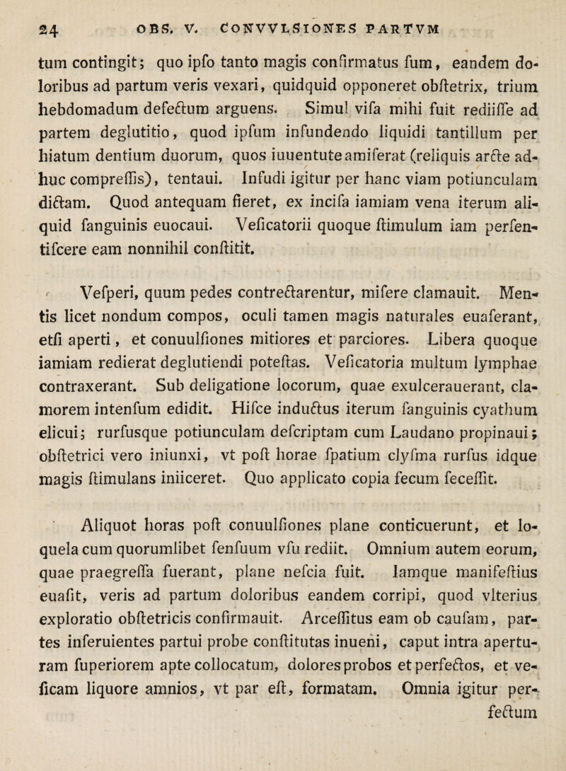 tum contingit; quo ipfo tanto magis confirmatus fum, eandem do¬ loribus ad partum veris vexari, quidquid opponeret obftetrix, trium hebdomadum defe&um arguens. Simul vifa mihi fuit rediiffe ad partem deglutitio, quod ipfum infundendo liquidi tantillum per hiatum dentium duorum, quos iuuentuteamiferat (reliquis arfte ad¬ huc compreffis), tentauL Infudi igitur per hanc viam potiunculam diftam, Quod antequam fieret, ex incifa iamiam vena iterum ali¬ quid fanguinis euocaui. Veficatorii quoque ftimulum iam perfen- tifcere eam nonnihil conftitit. Vefperi, quum pedes contreftarentur, mifere clamauit Men¬ tis licet nondum compos, oculi tamen magis naturales euaferant, etfi aperti, et conuulfiones mitiores et parciores. Libera quoque iamiam redierat deglutiendi poteftas. Veficatoria multum lymphae contraxerant. Sub deligatione locorum, quae exulcerauerant, cla¬ morem intenfum edidit. Hifce induftus iterum fanguinis cyathum elicui; rurfusque potiunculam defcriptam cum Laudano propinaui; obftetrici vero iniunxi, vt poli horae fpatium clyfma rurfus idque magis [Urnulans inficeret Quo applicato copia fecum feceffit. Aliquot horas poft conuulfiones plane conticuerunt, et lo¬ quela cum quorumlibet fenfuum vfu rediit. Omnium autem eorum, quae praegreffa fuerant, plane nefcia fuit. lamque manifeftius euafit, veris ad partum doloribus eandem corripi, quod vlterius exploratio obftetricis confirmauit Arcefiitus eam ob caufam, par¬ tes inferuientes partui probe conftitutas inueni, caput intra apertu¬ ram fuperiorem apte collocatum, dolores probos et perfeftos, et ve- ficam liquore amnios, vt par eft, formatam. Omnia igitur per- feftum