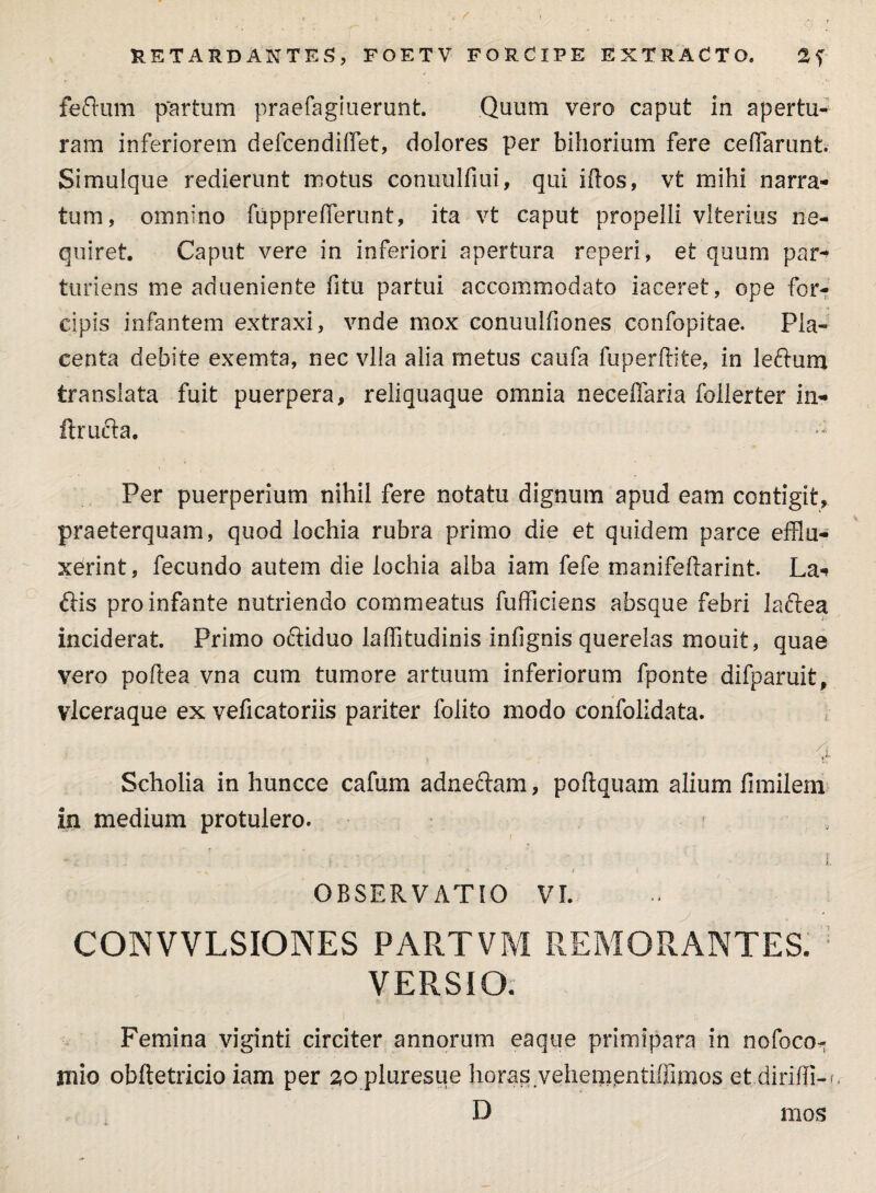 feftum partum praefagiuerunt. Quum vero caput in apertu¬ ram inferiorem defcendifflet, dolores per bihorium fere ceffarunt. Simulque redierunt motus conuulfiui, qui idos, vt mihi narra¬ tum, omnino fiipprefferunt, ita vt caput propelli vlterius ne¬ quiret. Caput vere in inferiori apertura reperi, et quum par¬ turiens me adueniente fitu partui accommodato iaceret, ope for¬ cipis infantem extraxi, vnde mox conuulfiones confopitae. Pla¬ centa debite exemta, nec vlla alia metus caufa fuperftite, in leftum translata fuit puerpera, reliquaque omnia neceffaria follerter in- ftrufta. Per puerperium nihil fere notatu dignum apud eam contigit, praeterquam, quod lochia rubra primo die et quidem parce efflu¬ xerint, fecundo autem die lochia alba iam fefe manifeftarint. La* ftis pro infante nutriendo commeatus fufficiens absque febri laftea inciderat. Primo ociiduo laffitudinis infignis querelas mouit, quae vero poftea vna cum tumore artuum inferiorum fponte difparuit, vlceraque ex veficatoriis pariter folito modo confolidata. , • p. Scholia in huncce cafum adnefram, poflquam alium fimilem in medium protulero. , • ■ i. S|. a * t i OBSERVATIO VI. CONVVLSIONES PARTVM REMORANTES. VERSIO. Femina viginti circiter annorum eaque primipara in nofoco-; inio obftetricio iam per 20 pluresue horas vehementiflimos et diriffi-i, D mos