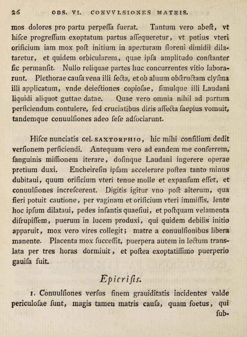 mos dolores pro partu perpelfa fuerat. Tantum vero abeft, vt hifce progreffum exoptatum partus aflequeretur, vt potius vteri orificium iam mox pofl initium in aperturam florem dimidii dila¬ taretur, et quidem orbicularem, quae ipfa amplitudo conflanter fic permanfit. Nullo reliquae partes huc concurrentes vitio labora¬ runt. Plethorae caufa vena illi fecla, etob aluum obftructam clyfrna illi applicatum, vnde deieftiones copiofae, fimulque illi Laudani liquidi aliquot guttae datae. Quae vero omnia nihil ad partum perficiendum contulere, fed cruciatibus diris affefta faepius vomuit, tandemque conuulfiones adeo fefe adfociarunt Hifce nunciatis cel. saxtorphio, hic mihi confli i um dedit verfionem perficiendi. Antequam vero ad eandem me conferrem, fanguinis miffionem iterare, dofinque Laudani ingerere operae pretium duxi. Encheirefin ipfam accelerare poflea tanto minus dubitaui, quum orificium vteri tenue molle et expanfum elTet, et conuulfiones increfcerent. Digitis igitur vno poft alterum, qua fieri potuit cautione, per vaginam et orificium vteri immiffis, lente hoc ipfum dilataui, pedes infantis quaefiui, et poflquam velamenta difrupiflem, puerum in lucem produxi, qui quidem debilis initio apparuit, mox vero vires collegit; matre a conuulfionibus libera manente. Placenta mox fucceffit, puerpera autem in lecTurrx trans¬ lata per tres horas dormiuit, et poftea exoptatifllmo puerperio gauifa fuit Epicrifis. i. Conuulfiones verfus finem grauiditatis incidentes valde periculofae funt, magis tamen matris caufa, quam foetus, qui fub-