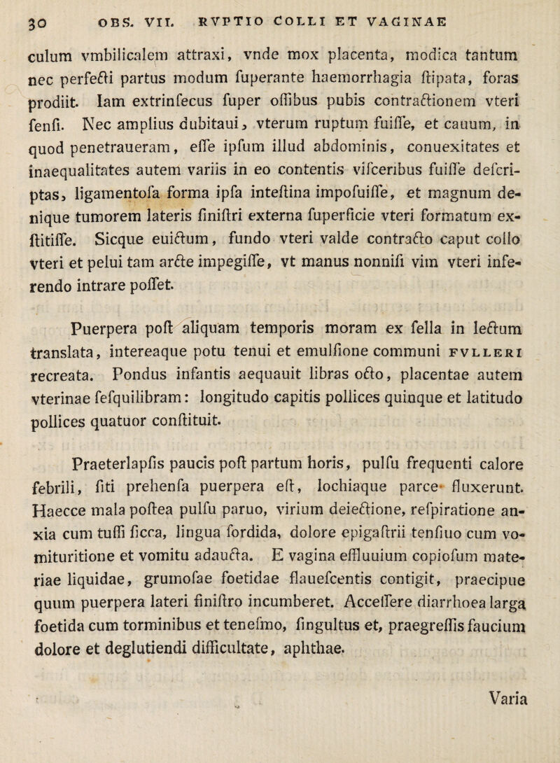 culum vmbilicalem attraxi, vnde mox placenta, modica tantum nec perfefti partus modum fuperante haemorrhagia ftipata, foras prodiit Iam extrinfecus fuper offibus pubis contraftionem vteri fenfi. Nec amplius dubitauij vterum ruptum fuiffe, et cauum, in quod penetraueram, effe ipfum illud abdominis, conuexitates et inaequalitates autem variis in eo contentis vifcenbus fuiffe defcri- ptas, ligamentofa forma ipfa inteftina impofuiffe, et magnum de¬ nique tumorem lateris finiftri externa fuperficie vteri formatum ex- ftitiffe. Sicque euiftum, fundo vteri valde contrafto caput collo vteri et pelui tam arfte impegiffe, vt manus nonnifi vim vteri infe¬ rendo intrare poffet. Puerpera poft aliquam temporis moram ex fella in leftum translata, intereaque potu tenui et emulfione communi fvlleri recreata. Pondus infantis aequauit libras ofto, placentae autem vterinae fefquilibram: longitudo capitis pollices quinque et latitudo pollices quatuor conftituit. Praeterlapfis paucis poft partum horis, pulfu frequenti calore febrili, fiti prehenfa puerpera eft, lochiaque parce* fluxerunt Haecce mala poftea pulfu paruo, virium deieftione, refpiratione an¬ xia cum tuffi ficca, lingua fordida, dolore epigaftrii tenfiuo cum vo- mituritione et vomitu adaucta. E vagina effluuium copiofum mate¬ riae liquidae, gruinofae foetidae flaueflcentis contigit, praecipue quum puerpera lateri finiftro incumberet. Acceffere diarrhoea larga foetida cum torminibus et tenefmo, flngultus et, praegreftis faucium dolore et deglutiendi difficultate, aphthae. Varia