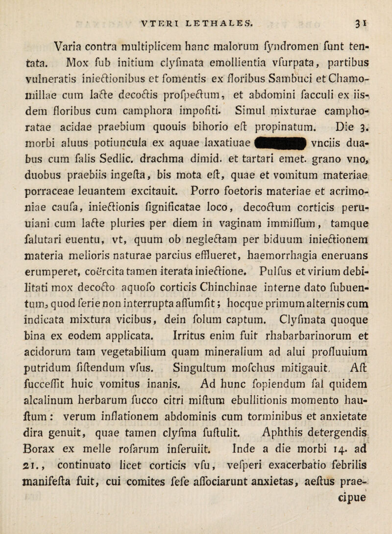 Varia contra multiplicem hanc malorum fyndromen funt ten- tata. Mox fub initium clyfmata emollientia vfurpata, partibus vulneratis inieftionibus et fomentis ex floribus Sambuci et Chamo¬ millae cum lafte decoftis profpeftum, et abdomini facculi ex iis¬ dem floribus cum camphora impofiti. Simul mixturae campho- ratae acidae praebium quouis bihorio efl propinatum. Die 3. morbi aluus potiuncula ex aquae laxatiuae 4HHHP vnciis dua¬ bus cum falis Sedlic. drachma dimid. et tartari emet grano vno, duobus praebiis ingella, bis mota eft, quae et vomitum materiae porraceae leuantem excitauit. Porro foetoris materiae et acrimo¬ niae caufa, inieftionis fignificatae loco, decoftum corticis peru- uiani cum lafte pluries per diem in vaginam immilTum, tamque falutari euentu, vt, quum ob negleftam per biduum inieftionem materia melioris naturae parcius efflueret, haemorrhagia eneruans erumperet, coercita tamen iterata inieftione* Pulfus et virium debi- litati mox decofto aquofo corticis Chinchinae interne dato fubuen- tum, quod ferie non interrupta affumfit; hocque primum alternis cum indicata mixtura vicibus, dein folum captum. Clyfmata quoque bina ex eodem applicata. Irritus enim fuit rhabarbarinorum et acidorum tam vegetabilium quam mineralium ad alui profluuium putridum Mendum vfus. Singultum mofchus mitigauit Alt fucceffit huic vomitus inanis. Ad hunc fopiendum fal quidem alcalinum herbarum fucco citri miftum ebullitionis momento hau- ftum : verum inflationem abdominis cum torminibus et anxietate dira genuit, quae tamen clyfma fuftulit. Aphthis detergendis Borax ex meile rofarum inferuiit. Inde a die morbi 14. ad Si., continuato licet corticis vfu, vefperi exacerbatio febrilis manifefta fuit, cui comites fefe affociarunt anxietas, aeftus prae- \ ^ cipue