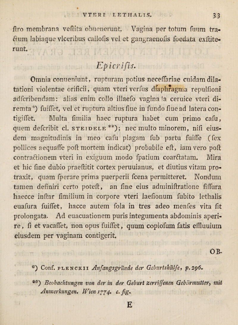 Uro membrana veftita obuenerunt Vagina per totum fuum tra- ftum labiaque vlceribus cailofis vel et gangraenoiis foedata ex dite* runt. Ep icrifis. Omnia conueniunt, rupturam potius neceffariae cuidam dila¬ tationi violentae orificii, quam vteri verfus diaphragma repullioni adfcribendam: alias enim collo illaefo vagina !a ceruice vteri di- remta*) fuiffet, vel et ruptura altius fiue in fundo fine ad latera con- tigiffet. Multa fimilia haec ruptura habet cum primo cafu* quem defcribit cl. steidele**); nec multo minorem, nifi eius¬ dem magnitudinis in meo cafu plagam fub partu fuiiTe (fex pollices aequaffe poft mortem indicat) probabile eft, iamvero poft contra&ionem vteri in exiguum rnodo fpatium coarftatam. Mira et hic fine dubio praeftitit cortex peruuianus, et diutius vitam pro¬ traxit, quam fperare prima puerperii fcena permitteret. Nondum tamen definiri certo poteft, an fme eius adminiftratione fiifura haecce inftar fimilium in corpore vteri laefionum fubito lethalis euafura fuiffet, hacce autem fola in tres adeo menfes vita fit prolongata. Ad euacuationem puris integumenta abdominis aperi¬ re , fi et vacaffet, non opus fuiffet, quum copiofum fatis effluuium eiusdem per vaginam contigerit OB- Conf. plenckii Anfangsgrunde der Geburtshulfe, p.296* Beobachtungen von der in der Geburt zerriffenen Gebiirmntter, mil Anmerkungen. Wien c, fig. E