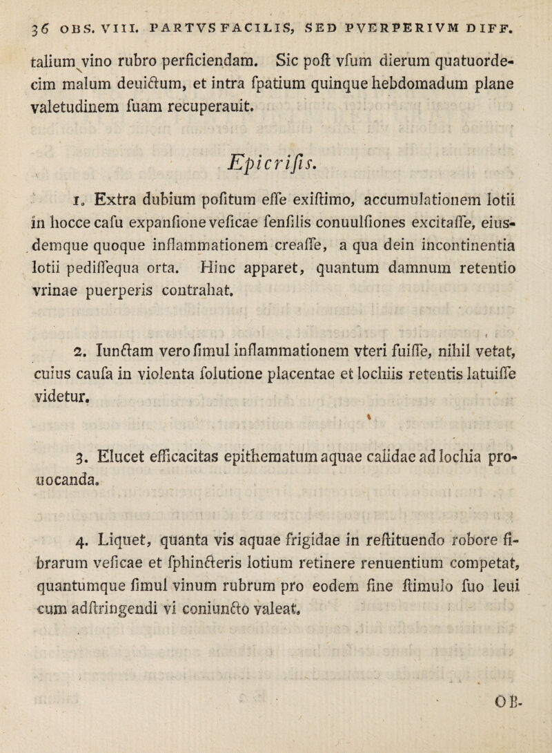 talium vino rubro perficiendam. Sic poli vfum dierum quatuorde- cim malum deuiftum, et intra fpatium quinque hebdomadum plane valetudinem fuam recuperauit. Epicrifis. 1. Extra dubium politum effe exiftimo, accumulationem lotii in liocce cafu expanfione veficae fenfilis conuulfiones excitaffe, eius- demque quoque inflammationem creaffe, a qua dein incontinentia lotii pediffequa orta. Hinc apparet, quantum damnum retentio vrinae puerperis contrahat r . . ... <■ i \ . . -ii 2. lunftam verofimul inflammationem vteri fuifle, nihil vetat, cuius caufa in violenta folutione placentae et lochiis retentis latuifle videtur. % 3. Elucet efficacitas epithematum aquae calidae ad lochia pro- uocanda. 4. Liquet, quanta vis aquae frigidae in reftituendo robore fi¬ brarum veficae et fphinfteris lotium retinere renuentium competat, quantumque limul vinum rubrum pro eodem fine llimulo fuo leui cum adftringendi vi coniunfto valeat OB-