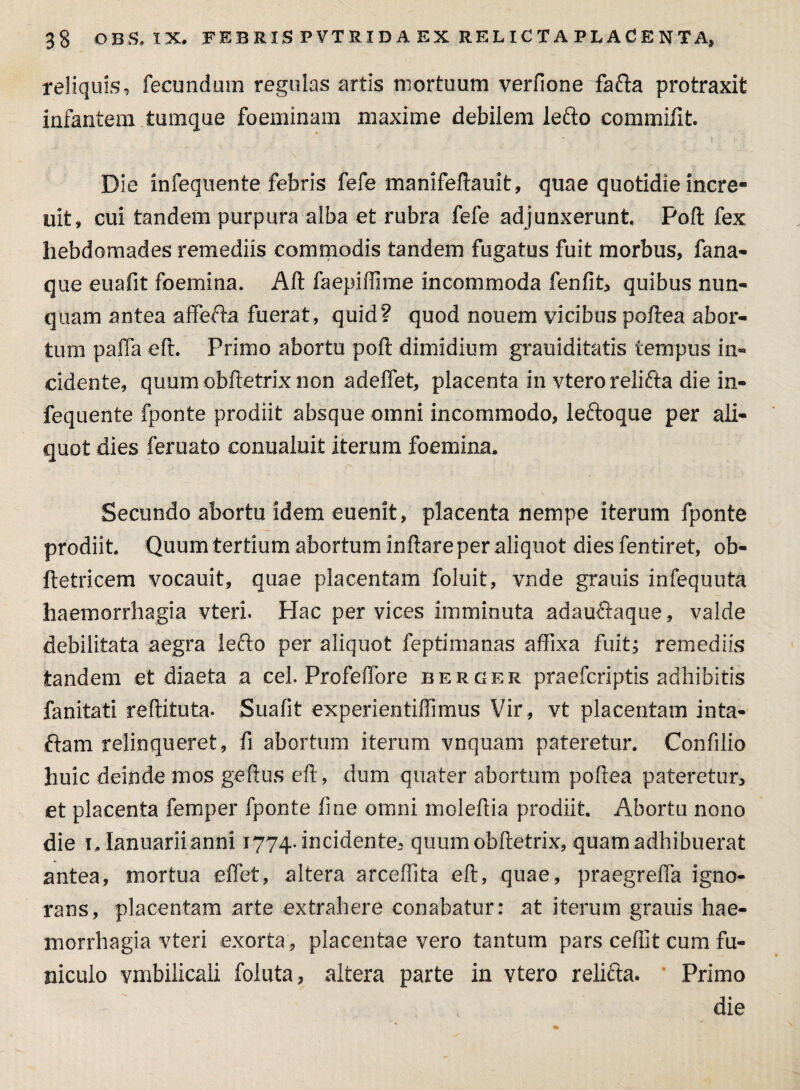 reliquis, fecundum regulas artis mortuum verfione fafta protraxit infantem tumque foeminam maxime debilem lefto commifit Die infequente febris fefe manifeftauit, quae quotidie incre- uit, cui tandem purpura alba et rubra fefe adjunxerunt Poft fex hebdomades remediis commodis tandem fugatus fuit morbus, fana¬ que eu a fit foemina. Aft faepiffime incommoda fenfit, quibus nun¬ quam antea affefta fuerat, quid? quod nouem vicibus poftea abor¬ tum paffa eft. Primo abortu poft dimidium grauiditatis tempus in¬ cidente, quum obftetrix non adelfet, placenta in vterorelifta die in¬ fequente fponte prodiit absque omni incommodo, leftoque per ali¬ quot dies feruato conualuit iterum foemina. Secundo abortu idem euenit, placenta nempe iterum fponte prodiit Quum tertium abortum inflare per aliquot dies fentiret, ob- ftetricem vocauit, quae placentam foluit, vnde granis infequuta haemorrhagia vteri. Hac per vices imminuta adauftaque, valde debilitata aegra lefto per aliquot feptimanas affixa fuit; remediis tandem et diaeta a cel. Profeffore berger praefcriptis adhibitis fanitati reftituta. Suafit -experientiffimus Vir, vt placentam inta- ftam relinqueret, fi abortum iterum vnquam pateretur. Confilio huic deinde anos geftus eft, dum quater abortum poftea pateretur, et placenta femper fponte line omni moleftia prodiit. Abortu nono die i. Ianuarii anni 1774. incidente, quum obftetrix, quam adhibuerat antea, mortua effet, altera arceffita eft, quae, praegreffa igno¬ rans, placentam arte extrahere conabatur: at iterum gratiis hae¬ morrhagia vteri exorta , placentae vero tantum pars cefiit cum fu¬ niculo vmbilicali foiuta, altera parte in vtero relifta. Primo die