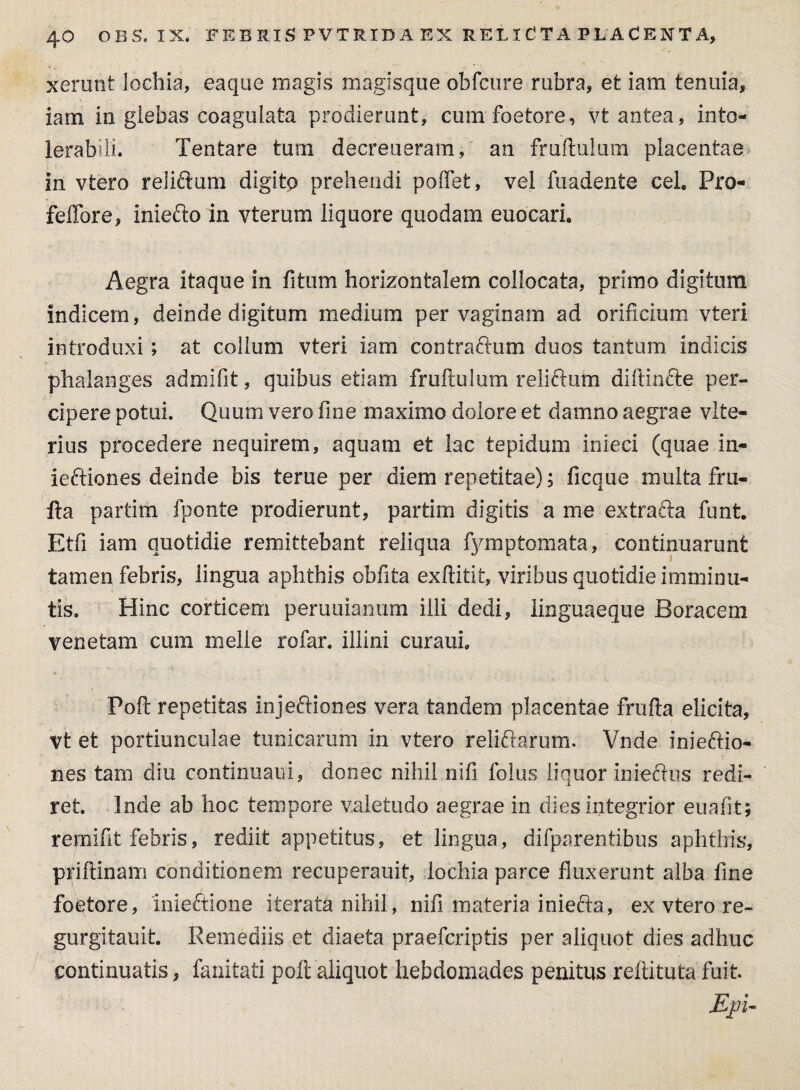 xerunt lochia, eaque magis magisque obfcure rubra, et iam tenuia, iam in glebas coagulata prodierunt, cumfoetore, vt antea, into¬ lerabili. Tentare tum decreueram, an fruftulum placentae in vtero reliftum digito prehendi poffet, vel fuadente cel. Pro- feffore, inferio in vterum liquore quodam euocari. Aegra itaque in fitum horizontalem collocata, primo digitum indicem, deinde digitum medium per vaginam ad orificium vteri introduxi; at collum vteri iam contrarium duos tantum indicis phalanges admifit, quibus etiam fruftulum relirium diftinfte per¬ cipere potui. Quum vero fine maximo dolore et damno aegrae vlte- rius procedere nequirem, aquam et lac tepidum infeci (quae in- ieftiones deinde bis terue per diem repetitae); ficque multa fru- fta partitri fponte prodierunt, partim digitis a me extraria funt. Etfi iam quotidie remittebant reliqua fymptomata, continuarunt tamen febris, lingua aphthis obfita exftitit, viribus quotidie imminu¬ tis. Hinc corticem peruuianum illi dedi, linguaeque Boracem venetam cum meile rofar. illini curaui. Poft repetitas injeftiones vera tandem placentae frufta elicita, vt et portiunculae tunicarum in vtero reliftarum. Vnde inieriio- nes tam diu continuam, donec nihil nifi folus liquor inferius redi¬ ret. Inde ab hoc tempore valetudo aegrae in dies integrior euafit; remifit febris, rediit appetitus, et lingua, difparentibus aphthis, priftinam conditionem recuperauit, lochia parce fluxerunt alba fine foetore, mieftione iterata nihil, nifi materia inferia, ex vtero re- gurgitauit. Remediis et diaeta praefcriptis per aliquot dies adhuc continuatis, fanitati poft aliquot hebdomades penitus reftituta fuit. Epi-