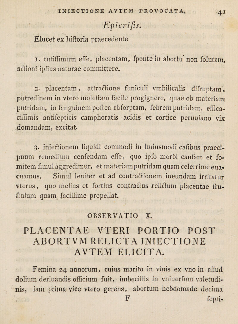 ; Epicrifis. Elucet ex hiftoria praecedente 1. tutiffimum effe, placentam, fponte in abortu non folutam, aftloni ipfius naturae committere. 2. placentam, attraftione funiculi vmbilicalis difruptam, putredinem in vtero moleftam facile progignere, quae ob materiam putridam, in fanguinem poftea abforptam, febrem putridam, effica- ciffimis antifepticis camphoratis acidis et cortice peruuiano vix domandam, excitat 3. inieftionem liquidi commodi in huiusmodi cafibus praeci¬ puum remedium cenfendam effe, quo ipfo morbi caufam et fo¬ mitem fimul aggredimur, et materiam putridam quam celerrime eua- cuamus. Simul leniter et ad contra&ionem ineundam irritatur vterus, quo melius et fortius contractus reliftum placentae fru- ftulum quam facillime propellat OBSERVATIO X. PLACENTAE VTERI PORTIO POST ABORTVM RELICTA INIECTIONE AVTEM ELICITA. f - ■ - 1 Femina 24 annorum, cuius marito in vinis ex vno in aliud dolium deriuandis officium fuit, imbecillis in vniuerfum valetudi¬ nis, iam prima vice vtero gerens, abortum hebdomade decima F fepti-