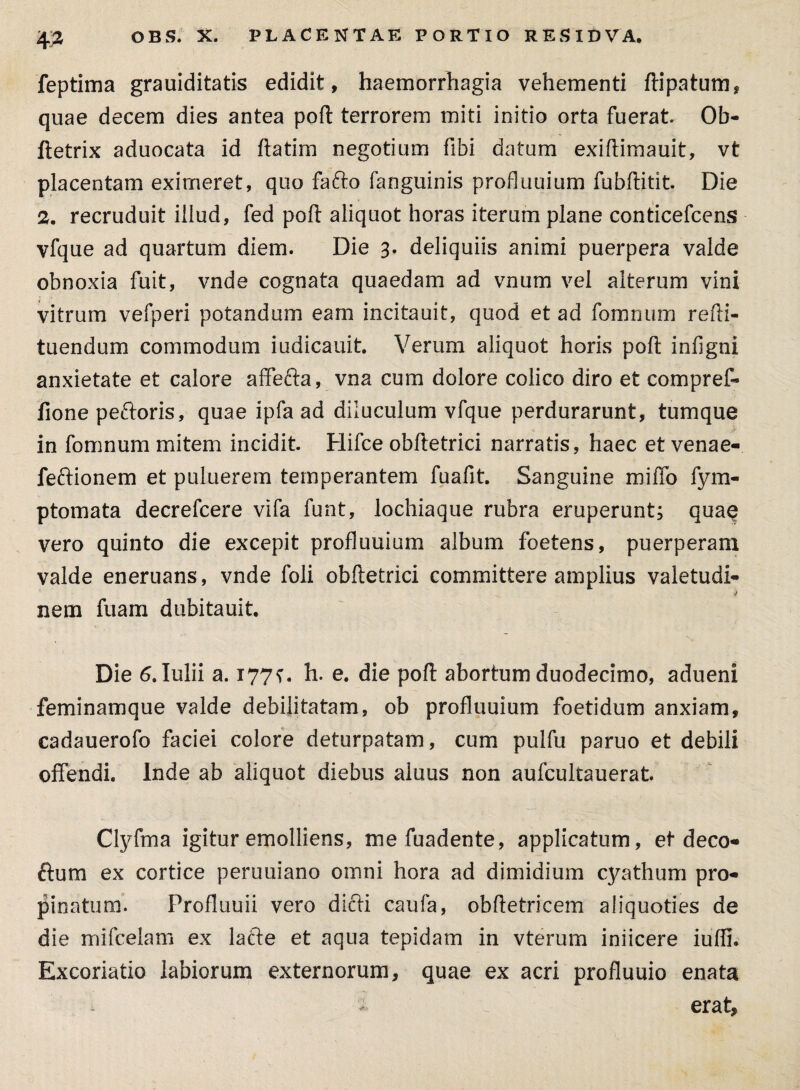 feptima grauiditatis edidit, haemorrhagia vehementi ftipatum, quae decem dies antea poft terrorem miti initio orta fuerat. Ob- ftetrix aduocata id ftatim negotium fibi datum exiftimauit, vt placentam eximeret, quo fafto fanguinis profluuium fubftitit. Die 2. recruduit illud, fed poft aliquot horas iterum plane conticefcens vfque ad quartum diem. Die 3. deliquiis animi puerpera valde obnoxia fuit, vnde cognata quaedam ad vnum vel alterum vini vitrum vefperi potandum eam incitauit, quod et ad fomnum refti- tuendum commodum iudicauit. Verum aliquot horis poft infigni anxietate et calore affefta, vna cum dolore colico diro et compreff fione peftoris, quae ipfa ad diluculum vfque perdurarunt, tumque in fomnum mitem incidit. Hifce obftetrici narratis, haec et venae- feftionem et puluerem temperantem fuafit. Sanguine miffo fym- ptomata decrefcere vifa funt, lochiaque rubra eruperunt; quae vero quinto die excepit profluuium album foetens, puerperam valde eneruans, vnde foli obftetrici committere amplius valetudi- j nem fuam dubitauit. Die 6.1ulii a. 177?. h. e. die poft abortum duodecimo, adueni feminamque valde debilitatam, ob profluuium foetidum anxiam, cadauerofo faciei colore deturpatam, cum pulfu paruo et debili offendi. Inde ab aliquot diebus aluus non aufcultauerat. Clyfma igitur emolliens, me fuadente, applicatum, et deco- ftum ex cortice peruuiano omni hora ad dimidium cyathum pro¬ pinatum. Profluuii vero dicti caufa, obftetricem aliquoties de die mifcelam ex lacte et aqua tepidam in vterum iniicere iufli. Excoriatio labiorum externorum, quae ex acri profluuio enata i erat,