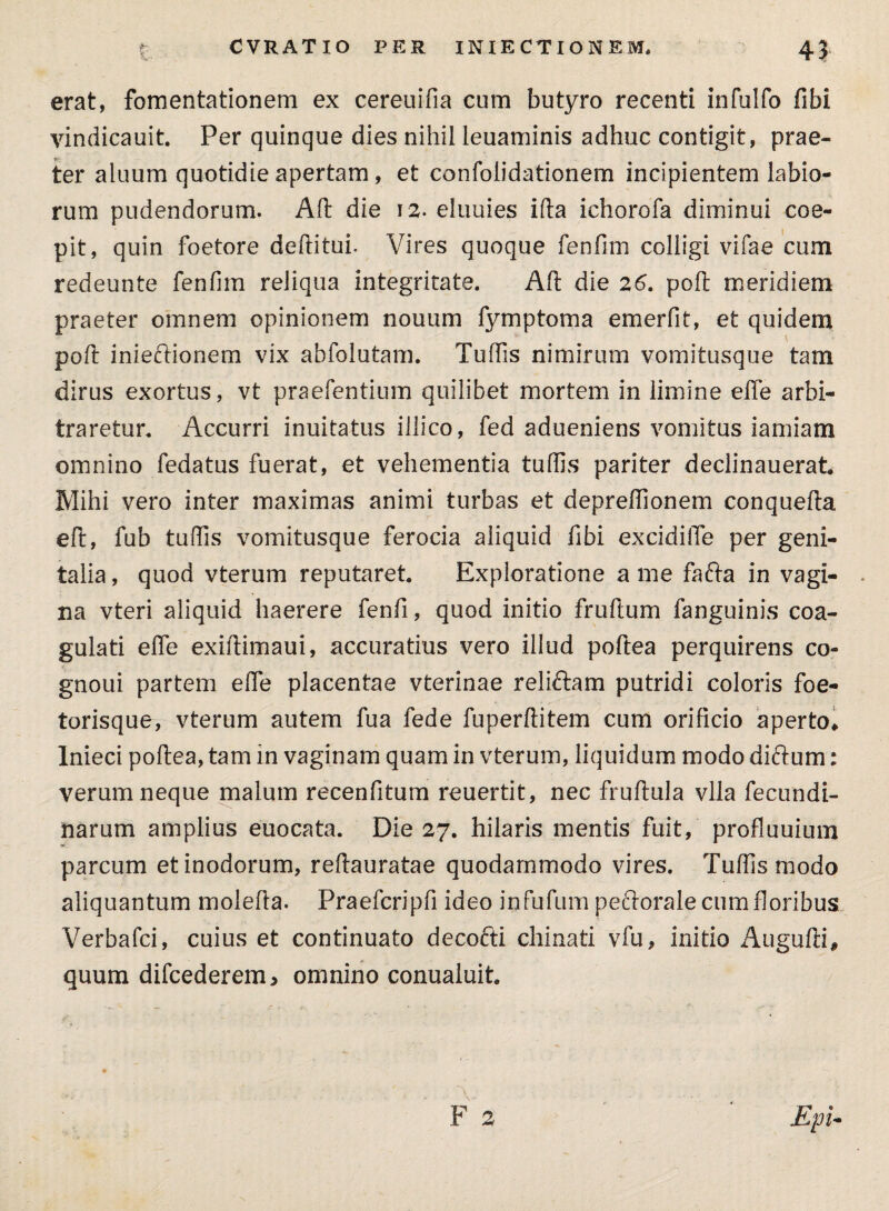 £. CVRATIO PER INIECTIONEM, 4J erat, fomentationem ex cereuifia cum butyro recenti infulfo fibi vindicauit. Per quinque dies nihil leuaminis adhuc contigit, prae¬ ter aluum quotidie apertam, et confoiidationem incipientem labio¬ rum pudendorum. Alt die 12. eliiuies ifta ichorofa diminui coe¬ pit, quin foetore deftitui. Vires quoque fenfim colligi vifae cum redeunte fenfim reliqua integritate. Aft die 26. poli meridiem praeter omnem opinionem nouum fymptoma emerfit, et quidem poft inieftionem vix abfolutam. Tuffis nimirum vomitusque tam dirus exortus, vt praefentium quilibet mortem in limine effe arbi¬ traretur. Accurri inuitatus illico, fed adueniens vomitus iamiam omnino fedatus fuerat, et vehementia tuffis pariter declinauerat Mihi vero inter maximas animi turbas et depreffionem conquefta efl, fub tuffis vomitusque ferocia aliquid fibi excidilTe per geni¬ talia , quod vterum reputaret. Exploratione a me fafta in vagi¬ na vteri aliquid haerere fenfi, quod initio fruftum fanguinis coa¬ gulati effe exiftimaui, accuratius vero illud poftea perquirens co- gnoui partem effe placentae vterinae reliftam putridi coloris foe- torisque, vterum autem fua fede fuperftitem cum orificio aperto* Inieci poftea, tam in vaginam quam in vterum, liquidum modo diftum: verum neque malum recenfitum reuertit, nec fruftula vlla fecundi- narum amplius euocata. Die 27. hilaris mentis fuit, profluuium parcum et inodorum, reftauratae quodammodo vires. Tuffis modo aliquantum molefla. Praefcripfi ideo infufum pe&orale cum floribus Verbafci, cuius et continuato decofti chinati vfu, initio Augufii, quum difcederem, omnino conualuit.