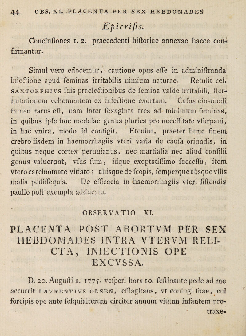 Epicrifis. Conclufiones i. 2. praecedenti hiftoriae annexae hacce con«* firmantur. Simul vero edocemur,^cautione opus efTe in adminifiranda inieftione apud feminas irritabilis nimium naturae. Retulit cel. saxtorphivs fuis praeleftionibus de femina valde irritabili, fler* nutationem vehementem ex inieftione exortam. Cafus ejusmodi tamen rarus eft, nam inter fexaginta tres ad minimum feminas, in quibus ipfe hoc medelae genus pluries pro neceffitate vfurpaui, in hac vnica, modo id contigit. Etenim, praeter hunc finem crebro iisdem in haemorrhagiis vteri varia de caufa oriundis, in quibus neque cortex peruuianus, nec martialia nec aliud confilii genus valuerunt, vfus fum, idque exoptatiffimo fucceiTu, item vtero carcinomate vitiato ; aliisque de fcopis, femperque absque vilis malis pediffequis. De efficacia in haemorrhagiis vteri fiftendis paullo poft exempla adducam. OBSERVATIO XX PLACENTA POST ABORTVM PER SEX HEBDOMADES INTRA VTERVM RELI¬ CTA, INJECTIONIS OPE EXCVSSA. D. 20. Augufii a. vefperi horaio. feftinante pede ad me accurrit lavrentivs olsen, efflagitans* vt coniugi fuae, cui forcipis ope ante fefquiaiterum circiter annum viuum infantem pro- traxe-