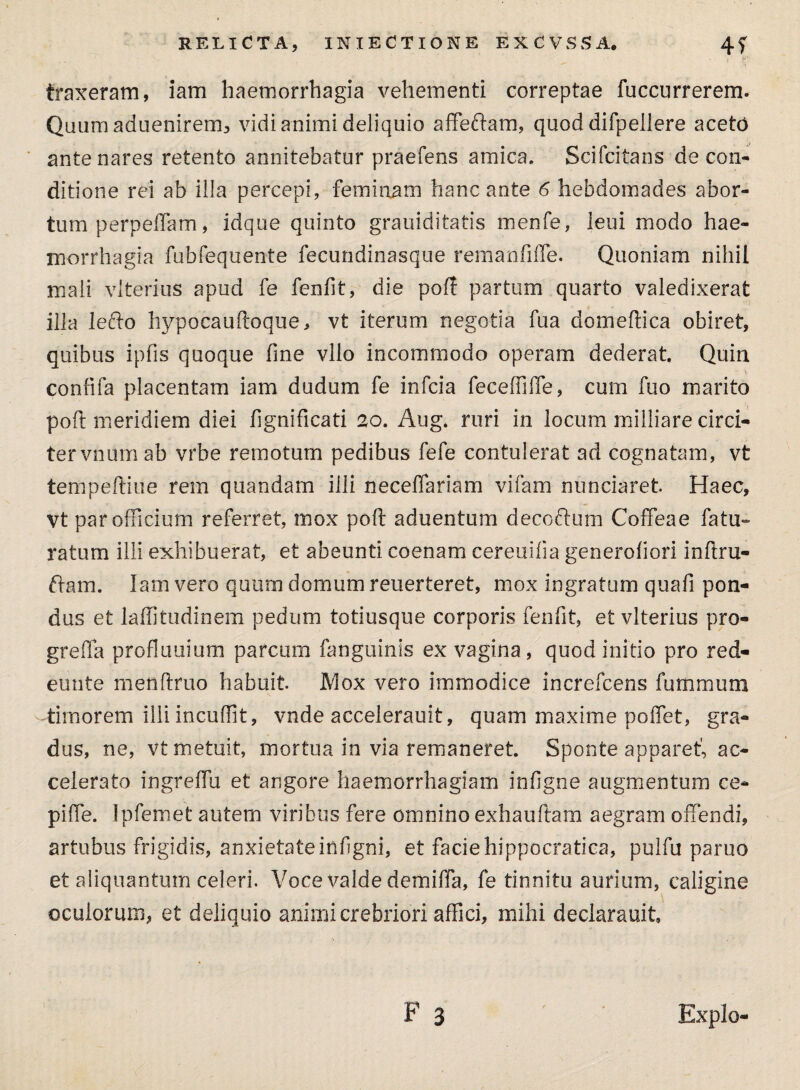 traxeram, iam haemorrhagia vehementi correptae fuccurrerem. Quum aduenirem, vidi animi deliquio affedam, quod difpeilere aceto ante nares retento annitebatur praefens amica. Scifcitans de con¬ ditione rei ab illa percepi, feminam hanc ante 6 hebdomades abor¬ tum perpeffam, idque quinto grauiditatis menfe, leui modo hae¬ morrhagia fubfequente fecundinasque remanfiffe. Quoniam nihil mali vlterius apud fe fenfit, die poli partum quarto valedixerat illa lefto hypobauftoque, vt iterum negotia fua domeftica obiret, quibus ipfis quoque fine vllo incommodo operam dederat. Quin confifa placentam iam dudum fe infcia feceffilTe, cum fuo marito pofl meridiem diei fignificati 20. Aug. ruri in locum milliare circi¬ ter vnum ab vrbe remotum pedibus fefe contulerat ad cognatam, vt tempeftiue rem quandam illi neceffariam vifam nunciaret. Haec, vt par officium referret, mox poft aduentum decoftum Coffeae fatu- ratum illi exhibuerat, et abeunti coenam cereuifia generofiori inftru- dam. Iam vero quum domum reuerteret, mox ingratum quafi pon¬ dus et laffitudinem pedum totiusque corporis fenfit, et vlterius pro- greffa profluuium parcum fanguinis ex vagina, quod initio pro red- eunte menftruo habuit JVIox vero immodice increfcens fummum timorem illi incudit, vnde accelerauit, quam maxime poffet, gra¬ dus, ne, vt metuit, mortua in via remaneret. Sponte apparet', ac¬ celerato ingreffu et angore haemorrhagiam infigne augmentum ce- piffie. Ipfemet autem viribus fere omnino exhauftam aegram offendi, artubus frigidis, anxietateinfigni, et faciehippocratica, pulfu paruo et aliquantum celeri. Voce valde demiffa, fe tinnitu aurium, caligine oculorum, et deliquio animi crebriori affici, mihi declarauit. Expio-