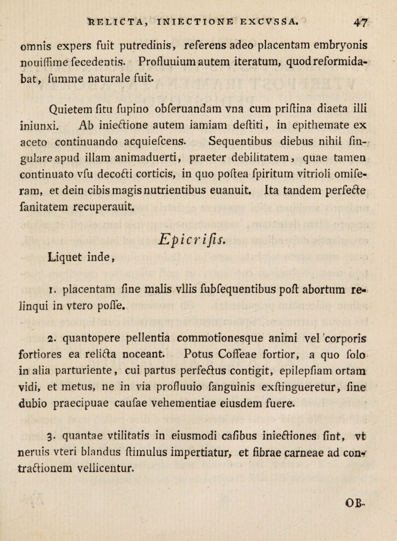 omnis expers fuit putredinis, referens adeo placentam embryonis nouiffime fecedentis. Profluuium autem iteratum, quod reformida¬ bat, fumme naturale fuit. Quietem litu fupino obferuandam vna cum priflina diaeta illi iniunxi. Ab inieffione autem iamiam dediti, in epithemate ex aceto continuando acquiefcens. Sequentibus diebus nihil fin- gulareapud illam animaduerti, praeter debilitatem, quae tamen continuato vfu decofti corticis, in quo poftea fpiritum vitrioli omife- ram, et dein cibis magis nutrientibus euanuit. Ita tandem perfe&e fanitatem recuperauit. Epicrifis. Liquet inde, 1. placentam fine malis vilis fubfequentibus pofl abortum re¬ linqui in vtero polfe. 2. quantopere pellentia commotionesque animi vel 'corporis fortiores ea relifta noceant. Potus Coffeae fortior, a quo folo in alia parturiente, cui partus perfeftus contigit, epilepfiam ortam vidi, et metus, ne in via profluum fanguinis exftingueretur, fine dubio praecipuae caufae vehementiae eiusdem fuere. 3. quantae vtilitatis in eiusmodi cafibus inieftiones fint, vt neruis vteri blandus ftimulus impertiatur, et fibrae carneae ad cqik traftionem vellicentur* OB»