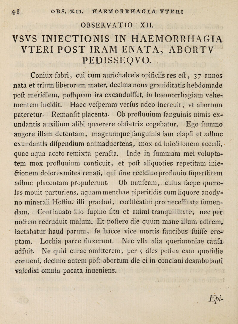 OBSERVATIO XII. VSVS TNIECTIONIS IN HAEMORRHAGIA VTERI POST IRAM ENATA, ABORTV PEDISSEQ VO. Coniux fabri, cui cum aurichalceis opificiis res eft, 37 annos nata et trium liberorum mater, decima nona grauiditatis hebdomade poft meridiem, poftquam ira excanduiffet, in haemorrhagiam vehe¬ mentem incidit Haec vefperam verfus adeo increuit, vt abortum pateretur. Remanfit placenta. Ob profluuium fanguinis nimis ex¬ undantis auxilium alibi quaerere obftetrix cogebatur. Ego fummo angore illam detentam, magnumquellanguinis iam elapfi et adhuc exundantis difpendium animadoertens, mox ad inieftionem acceffi, quae aqua aceto remixta perafta. inde in fummam mei volupta¬ tem mox profluuium conticuit, et poft aliquoties repetitam inie- ffionem dolores mites renati, qui fine recidiuoprofluuio fuperftitem adhuc placentam propulerunt. Ob naufeam, cuius faepe quere¬ las mouit parturiens, aquam menthae piperitidis cum liquore anody- 110 minerali Hofffn. illi praebui, cochleatim pro neceflitate fumen- dam. Continuato illo fupino fi tu et animi tranquillitate, nec per noftem recruduit malum. Et poftero die quum mane illum adirem, laetabatur haud parum, fe liacce vice mortis faucibus fuifle ere¬ ptam. Lochia parce fluxerunt. Nec vlla alia querimoniae caufa adfuit. Ne quid curae omitterem, per s dies poftea eam quotidie conueni, decimo autem poft abortum die ei in conclaui deambulanti valedixi omnia pacata inueniens. Epi-