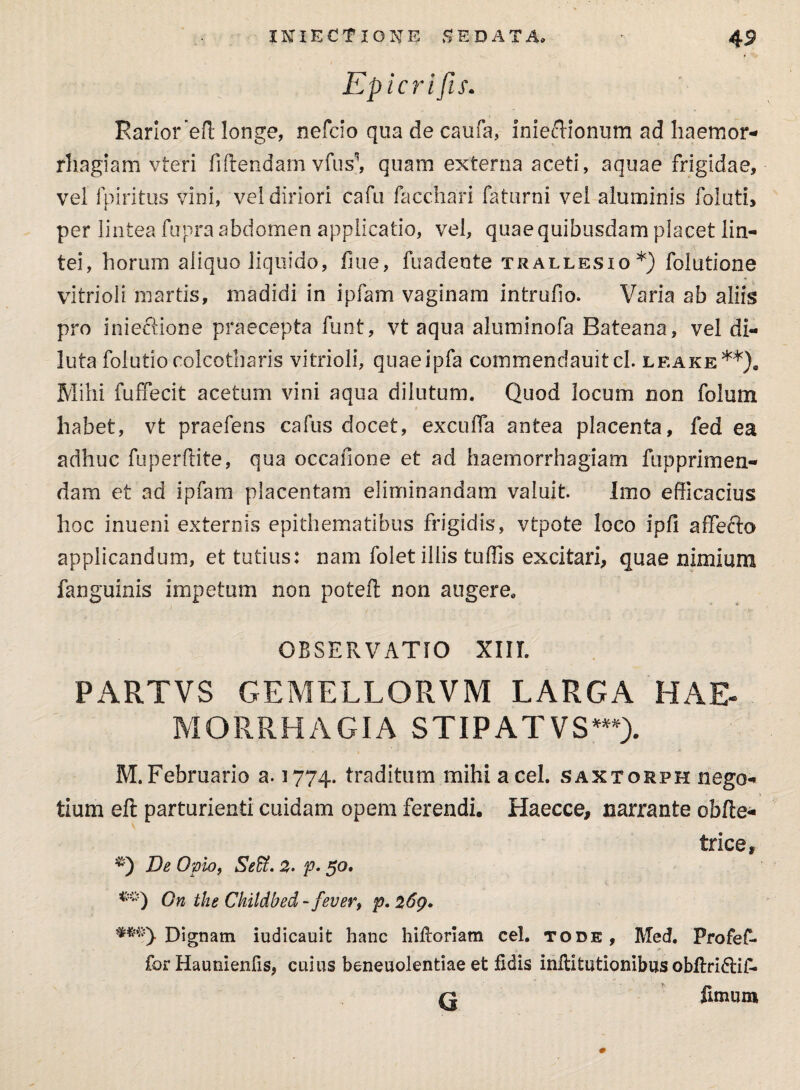 Epicri fis. Rarior efl longe, nefcio qua de caufa, inieffionum ad haemor¬ rhagiam vteri fidendam vius’*, quam externa aceti, aquae frigidae, vel fpiritus vini, vel diriori cafu facchari faturni vel aluminis folati, per lintea fupraabdomen applicatio, vel, quaequibusdamplacet lin¬ tei, horum aliquo liquido, fme, fuadente trallesio*) folutione vitrioli martis, madidi in ipfam vaginam intrufio. Varia ab aliis pro iniecfione praecepta funt, vt aqua aluminofa Bateana, vel di¬ luta folutiocolcotharis vitrioli, quaeipfa commendauitcl. leake**). Mihi fuffecit acetum vini aqua dilutum. Quod locum non folum habet, vt praefens cafus docet, excuffa antea placenta, fed ea adhuc fuperftite, qua occafione et ad haemorrhagiam fupprimen¬ dam et ad ipfam placentam eliminandam valuit. Imo efficacius hoc inueni externis epithematibus frigidis, vtpote loco ipfi affecto applicandum, et tutius: nam folet iliis tuffis excitari, quae nimium fanguinis impetum non poteft non augere. OBSERVATIO XIII. PARTVS GEMELLQRVM LARGA HAE¬ MORRHAGIA STIPAT VS***)- M.Februario a. 1774. traditum mihi acel. saxtorph nego- * * tium efl parturienti cuidam opem ferendi. Haecce, narrante obfte- trice, De Opio, Seffi. 2- p> 50. On the Ckildbed - fever, p. 269. Dignam iudicauit hanc hifloriam cel. tode, Med. Profef- fcr Haunienfis, cuius beneuolentiae et fidis inffitutionibus obflri£li£- fz fimum