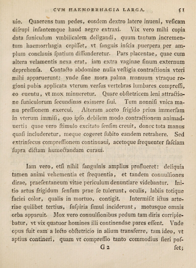 CVM HAEMORRHAGIA LARGA. ?I uio. Quaerens tum pedes, eosdem dextro latere inueni, veficam difrupi infantemque haud aegre extraxi. Vix vero mihi copia data funiculum vmbilicalem deligandi, quum tantum incremen¬ tum haemorrhagia cepiffet, vt fanguis infcia puerpera per am¬ plum conclauis fpatium diffunderetur. Pars placentae, quae cum altera velamentis nexa erat, iam extra vaginae finum externum deprehenfa. Contacto abdomine nulla veftigia contraftionis vteri mihi apparuerunt: vnde fine mora palma manuum vtraque re¬ gioni pubis applicata vterum verfus vertebras lumbares compreffi, eo euentu, vt mox minueretur. Quare obftotricem leni attraffio- ne funiculorum fecundinas eximere fiui. Tum nonnifi vnica ma¬ nu preffionem exercui. Alteram aceto frigido prius immerfam in vterum immifi, quo ipfo debilem modo contractionem animad- uerti; quae vero ftimulo excitato fenfim creuit, donec tota manus quafi includeretur, meque cogeret fubito eandem retrahere. Sed extrinfecus compreffionem continuaui, acetoque frequenter fafciam fupra dictam humectandam curaui. Iam vero, etfi nihil fanguinis amplius proflueret: deliquia tamen animi vehementia et frequentia, et tandem conuulfiones dirae, praefentaneum vitae periculum denuntiare videbantur. Ini¬ tio artus frigidum fenfum prae fe tulerunt, oculis, labiis totique faciei color, qualis in mortuo, contigit. Intermifit ictus arte¬ riae quilibet tertius, fufpiria fimul inciderunt, motusque omnis orba apparuit. Mox vero conuulfionibus pedum tam diris corripie¬ batur, vt vix quatuor homines illi continendae pares effent. Vnde cpus fuit eam a lecto obftetricio in alium transferre, tam ideo, vt aptius contineri, quam vt compreflio tanto commodius fieri pof- G 2 feti