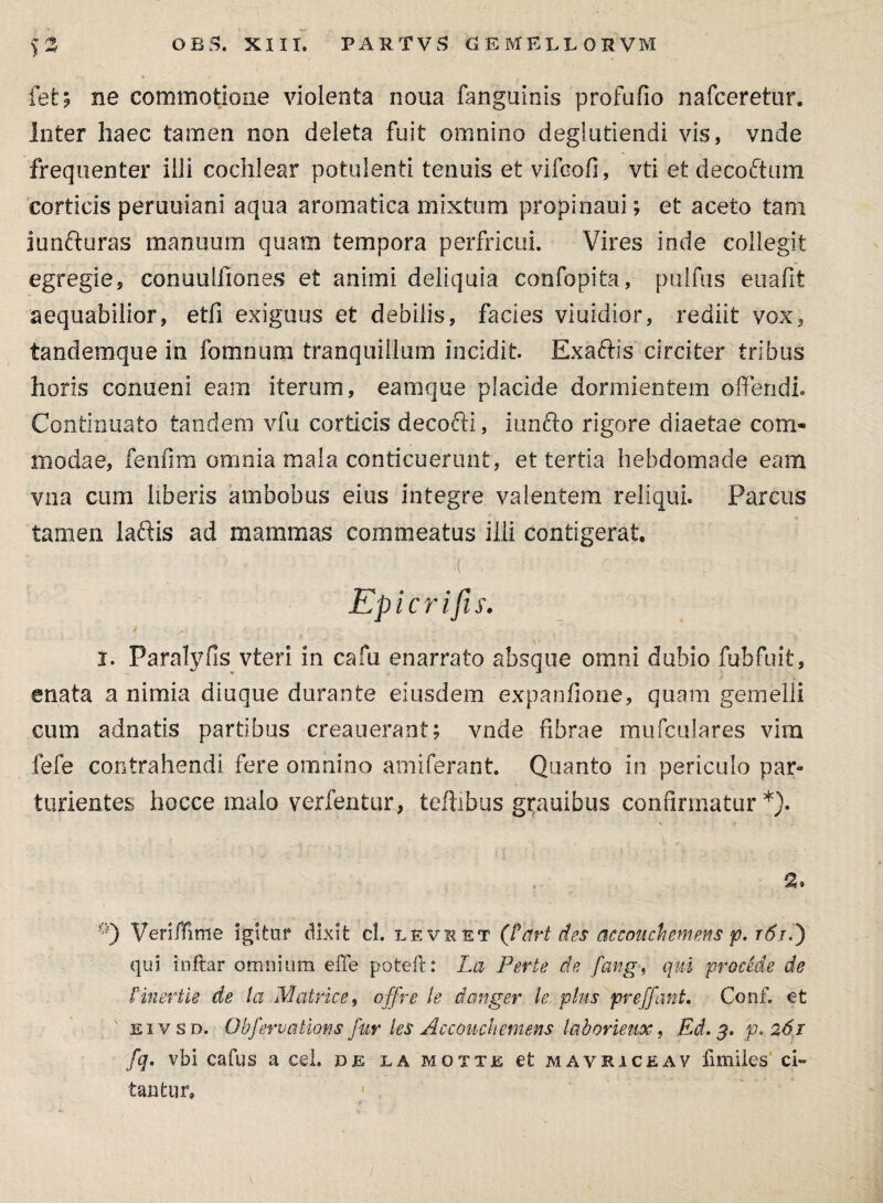 fet; ne commotione violenta noua fanguinis profufio nafceretur. Inter haec tamen non deleta fuit omnino deglutiendi vis, vnde frequenter illi cochlear potulenti tenuis et vifeofi, vti et decoctura corticis peruuiani aqua aromatica mixtum propinam; et aceto tam iunfturas manuum quam tempora perfricui. Vires inde collegit egregie, conuulfiones et animi deliquia confopita, pulfiis euafit aequabilior, etfi exiguus et debilis, facies viuidior, rediit vox, tandemque in fomnum tranquillum incidit. Exaftis circiter tribus horis conueni eam iterum, eamque placide dormientem offendi» Continuato tandem vfu corticis decoffi, iunfto rigore diaetae com¬ modae, fenfim omnia mala conticuerunt, et tertia hebdomade eam vna cum liberis ambobus eius integre valentem reliqui. Parcus tamen laftis ad mammas commeatus illi contigerat. - • i( . Epicrifis. i ■ 4 ■ f • - ' . - . , ■ , , . * i. Paralyfis vfceri in cafu enarrato absque omni dubio fubfuit, enata a nimia diuque durante eiusdem expanfione, quam gemelli cum adnatis partibus creauerant; vnde fibrae mufculares vim fefe contrahendi fere omnino amiferant. Quanto in periculo par¬ turientes hocce malo verfentur, teftibus gr*auibus confirmatur*). 9) Veriffime Igitur dixit cl. levket (frirt des accouchemens p. r6/.) qui inftar omnium eiTe pote it: La Ferte de fang, qui procede de Finertle de la Matrice, offre le danger le plus preffant, Conf. et eivsd. Obfervations fur les Acconchemens laborieux, Ed. $. p.261 fq, vbi cafus a cel. de la motte et mavriceav fimiles ci¬ tantur.