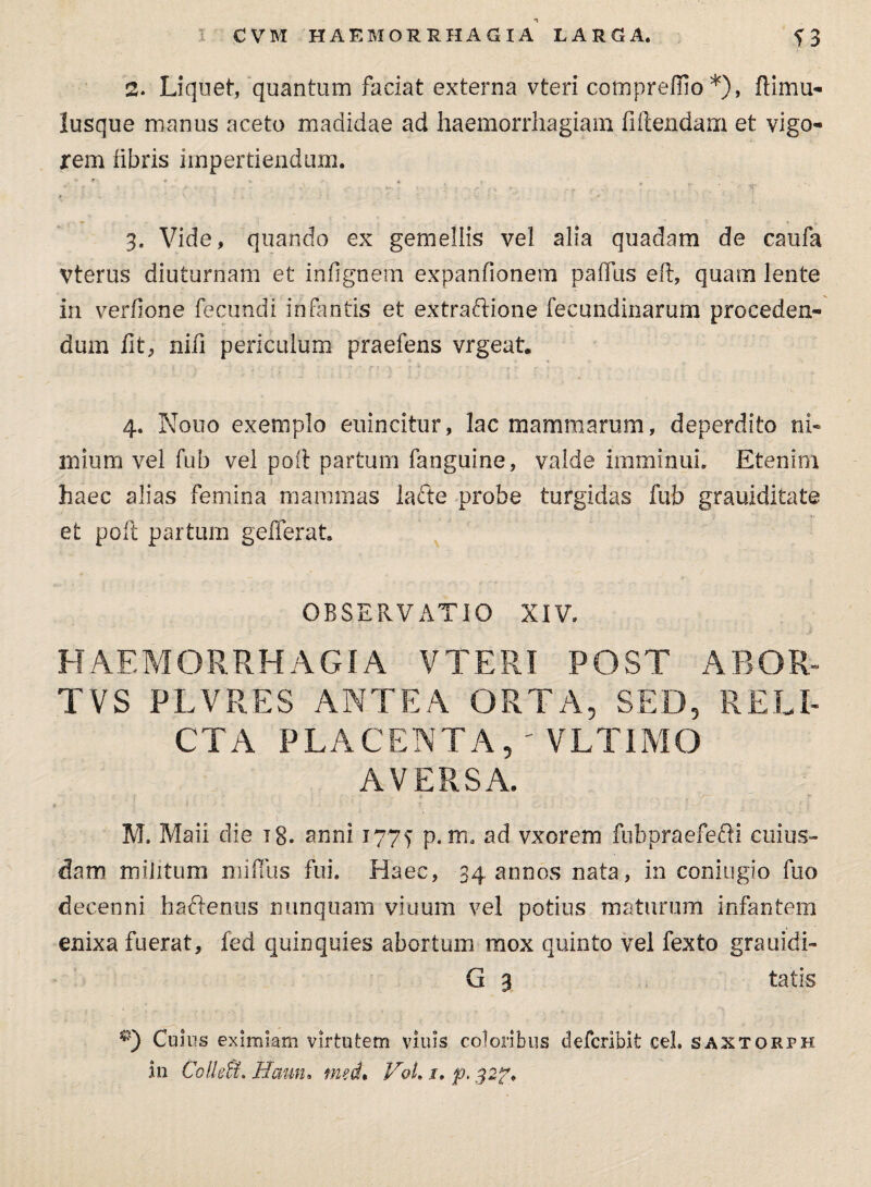 2. Liquet, quantum faciat externa vteri comprelfio *), ftimu- lusque manus aceto madidae ad haemorrhagiam fidendam et vigo¬ rem libris impertiendum. 3. Vide, quando ex gemellis vel alia quadam de caufa Vterus diuturnam et infignem expanfionem palfus eft, quam lente in verfione fecundi infantis et extraftione fecundinarum proceden¬ dum fit, nili periculum praeiens vrgeat. 4. Nouo exemplo euincitur, lac mammarum, deperdito ni¬ mium vel fub vel poii partum fanguine, valde imminui. Etenim haec alias femina mammas lacte probe turgidas fub grauiditate et poft partum gefferat. OBSERVATIO XIV. HAEMORRHAGIA VTERI POST ABQR- TVS PLVRES ANTEA ORTA, SED, RELI¬ CTA PLACENTA, ' VLTIMO AVERSA. ; • . * . . . . f y 1 ;' : ■ ’ •  • M. Maii die ig. anni 177^ p. m. ad vxorem fubpraefefti cuius¬ dam militum miflus fui. Haec, 34 annos nata, in coniugio fuo decenni hactenus nunquam viuum vel potius maturum infantem enixa fuerat, fed quinquies abortum mox quinto vel fexto grauidi- G 3 tatis Cujus eximiam virtutem viuls coloribus defcribit cel. saxtorph