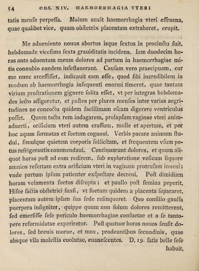 ?4 tatis rnenfe perpefia. Malum auxit haemorrhagia vteri effraena, quae qualibet vice, quum obftefcrix placentam extraheret, erupit Me adueniente nonus abortus isque fextus in procinftu fuit, hebdomade vicefima fexta grauiditatis incidens. lam duodecim ho¬ ras ante aduentum meum dolores ad partum in haemorrhagiae mi¬ tis connubio eandem infeftauerant. Caufam vero praecipuam, cur me nunc arceffiffet, indicauit eam effe, quod ftbi incredibilem in modum ab haemorrhagia infequenti enormi timeret, quae tantam virium proftrationem gignere folita effiet, vt per integras hebdoma¬ des lecto affigeretur, et poftea per plures menfes inter varias aegri¬ tudines ne concoctu quidem facillimam efcam digerere ventriculus poliet. Quum tactu rem indagarem, prolapfum vaginae vteri anim- aduerti, orificium vteri autem craffum, molle et apertum, et per hoc aquas formatas et foetum coguoui. Verbis pacare animum ftu- dui, fimulque quietem corporis follicitam, et frequentem vfum po¬ tus refrigerantis commendaui. Continuarunt dolores, et quum ali¬ quot horas poft adeam redirem, fub exploratione veficam liquore amnios refertam extra orificium vteri in vaginam protrufam inueni; vnde partum ipfum patienter exfpeftare decreui. Poft dimidiam horam velamenta foetus difrupta; et paullo poft femina peperit. Hifce factis obftetrici fuafi, vt foetum quidem a placenta fepararet, placentam autem ipfam fua fede relinqueret Quo confilio gauifa puerpera infigniter, quippe quum non folum dolores remitterent, fed emerfiffe fefe periculo haemorrhagiae confuetae et a fe tanto¬ pere reformidatae experiretur. Poft quatuor horas nonos fenfit do¬ lores, fed breuis morae, et mox, prodeuntibus fecundinis, quae absque vlla moleftia euolutae, euanefcentes. D. 19. fatis belle fefe habuit,