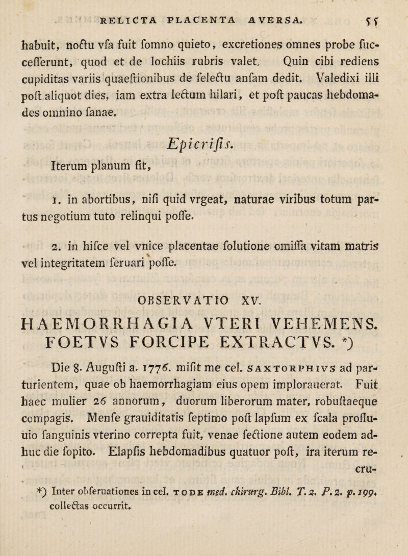 RELICTA PLACENTA AVERSA habuit, noftu vfa fuit fomno quieto, excretiones omnes probe fuc- cefierunt, quod et de lochiis rubris valet Quin cibi rediens cupiditas variis quaeftionibus de feleftu anfam dedit Valedixi illi poli aliquot dies, iam extra lectum hilari, et poft paucas hebdoma¬ des omnino fanae. Epicrifis. Iterum planum fit, 1. in abortibus, nifi quid vrgeat, naturae viribus totum par¬ tus negotium tuto relinqui pofie. 2. in hifce vel vnice placentae folutione omifla vitam matris vel integritatem feruari pofie. OBSERVATIO XV. HAEMORRHAGIA VTERI VEHEMENS. FOETVS FORCIPE EXTRACTVS. *) Die 8- Augufti a. 1776”. mifit me ceL saxtorphivs ad par¬ turientem, quae ob haemorrhagiam eius opem implorauerat Fuit haec mulier 26 annorum, duorum liberorum mater, robuftaeque compagis. Menfe grauiditatis feptimo poft lapfum ex fcala proflu- uio fanguinis vterino correpta fuit, venae feftione autem eodem ad¬ huc die fopito. Eiapfis hebdomadibus quatuor poft, ira iterum re- cru- » * ■ *) Inter obfernationes in cel. tode med. chirurg. Bibi. T.2. P.%. collectas occurrit.