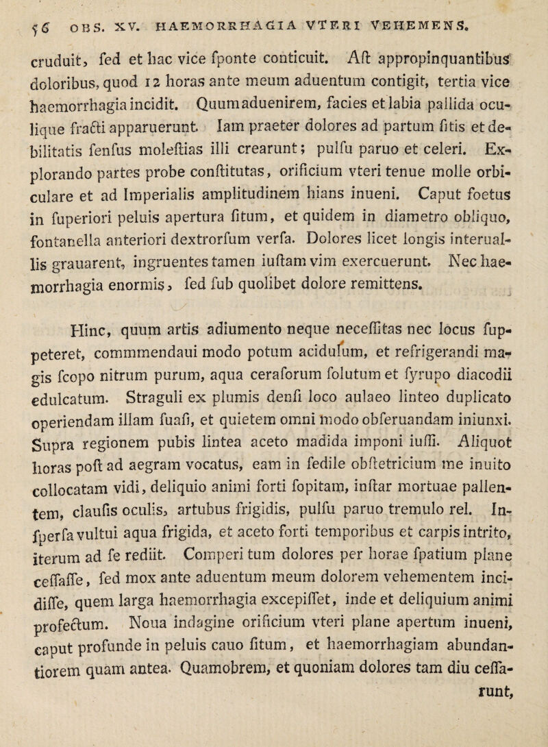 j.6 OBS, XV. HAEMORRHAGIA VTERI VEHEMENS. cruduit, fed et bac vice fponte conticuit. Alt appropinquantibus doloribus, quod 12 horas ante meum aduentum contigit, tertia vice haemorrhagia incidit. Quumaduenirem, facies et labia pallida ocu¬ lique frafti apparuerunt lam praeter dolores ad partum fitis et de¬ bilitatis fenfus moleftias illi crearunt; pulfu paruo et celeri. Ex¬ plorando partes probe conftitutas, orificium vteri tenue molle orbi¬ culare et ad Imperialis amplitudinem hians inueni. Caput foetus in fuperiori peluis apertura fitum, et quidem in diametro obliquo, fontanella anteriori dextrorfum verfa. Dolores licet longis interual- lis grauarent, ingruentes tamen iuflam vim exercuerunt Nec hae- morrhagia enormis, fed fub quolibet dolore remittens. Hinc, quum artis adiumento neque neceffitas nec locus fup- peteret, commmendaui modo potum acidulum, et refrigerandi ma¬ gis fcopo nitrum purum, aqua ceraforum (olutum et fyrupo diacodii edulcatum. Straguli ex plumis denfi loco aulaeo linteo duplicato operiendam illam fuafi, et quietem omni modo obferuandam iniunxi. Supra regionem pubis lintea aceto madida imponi iufli. Aliquot horas poft ad aegram vocatus, eam in fedile obfletricium me inuito collocatam vidi, deliquio animi forti fopitam, inftar mortuae pallen¬ tem, ciaufis oculis, artubus frigidis, pulfu paruo tremulo rei. In- fperfa vultui aqua frigida, et aceto forti temporibus et carpis intrito, iterum ad fe rediit Comperi tum dolores per horae fpatium plane ceffaffe, fed mox ante aduentum meum dolorem vehementem inci- diffe, quem larga haemorrhagia excepilfet, inde et deliquium animi profectum. Nona indagine orificium vteri plane apertum inueni, caput profunde in peluis cauo fitum, et haemorrhagiam abundan- tiorem quam antea. Quamobrem, et quoniam dolores tam diu cefla- runt,