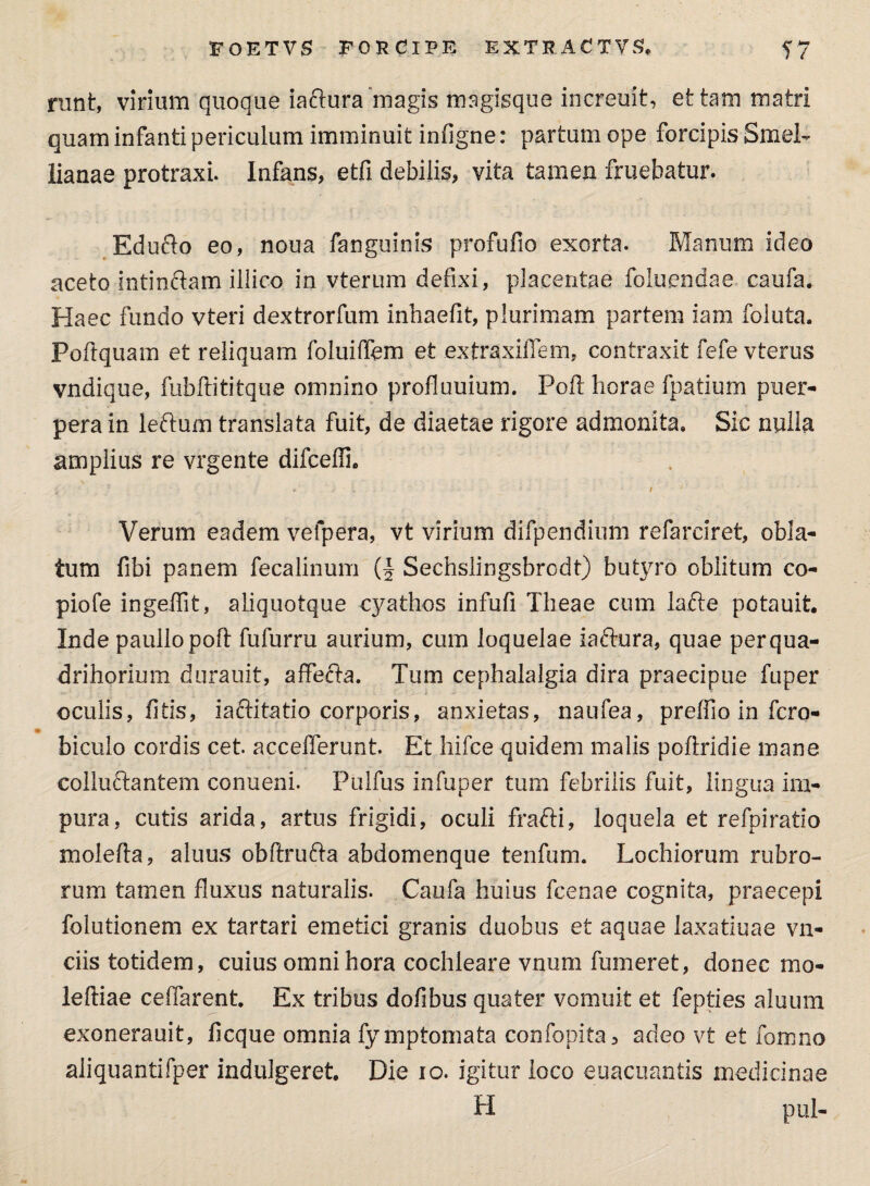 nmt, virium quoque iaftura magis magisque increuit, et tam matri quam infanti periculum imminuit infigne: partum ope forcipis Smel- lianae protraxi. Infans, etfi debilis, vita tamen fruebatur. Edufto eo, noua fanguinis profufio exorta. Manum ideo aceto intinftam illico in vterum defixi, placentae foluendae caufa. Haec fundo vteri dextrorfum inhaefit, plurimam partem iam foluta. Poftquam et reliquam foluiffem et extraxiffem, contraxit fefe vterus vndique, fubftititque omnino profluuium. Poft horae fpatium puer¬ pera in leftum translata fuit, de diaetae rigore admonita. Sic nulla amplius re vrgente difceffi. Verum eadem velpera, vt virium difpendium refarciret, obla¬ tum fibi panem fecalinum (f Sechslingsbrodt) butyro oblitum co- piofe ingeffit, aliquotque cyathos infufi Theae cum lafte potauit. Inde paullopoft fufurru aurium, cum loquelae iaftura, quae per qua¬ dri horiurn durauit, affecta. Tum cephalalgia dira praecipue fuper oculis, fi tis, i a ftitatio corporis, anxietas, naufea, preffio in fero- - biculo cordis cet. accefferunt. Et hifce quidem malis poftridie mane colluftantem conueni. Pulfus infuper tum febrilis fuit, lingua ini- pura, cutis arida, artus frigidi, oculi frafti, loquela et refpiratio molefta, aluus obftru&a abdomenque tenfum. Lochiorum rubro¬ rum tamen fluxus naturalis. Caufa huius fcenae cognita, praecepi folutionem ex tartari emetici granis duobus et aquae laxatiuae vn- ciis totidem, cuius omni hora cochleare vnum fumeret, donec mo¬ le ftiae ceffarent. Ex tribus dofibus quater vomuit et fepties aluum exonerauit, ficque omnia fymptomata confopita, adeo vt et fomno aliquantifper indulgeret. Die io. igitur loco euacuantis medicinae H pul-
