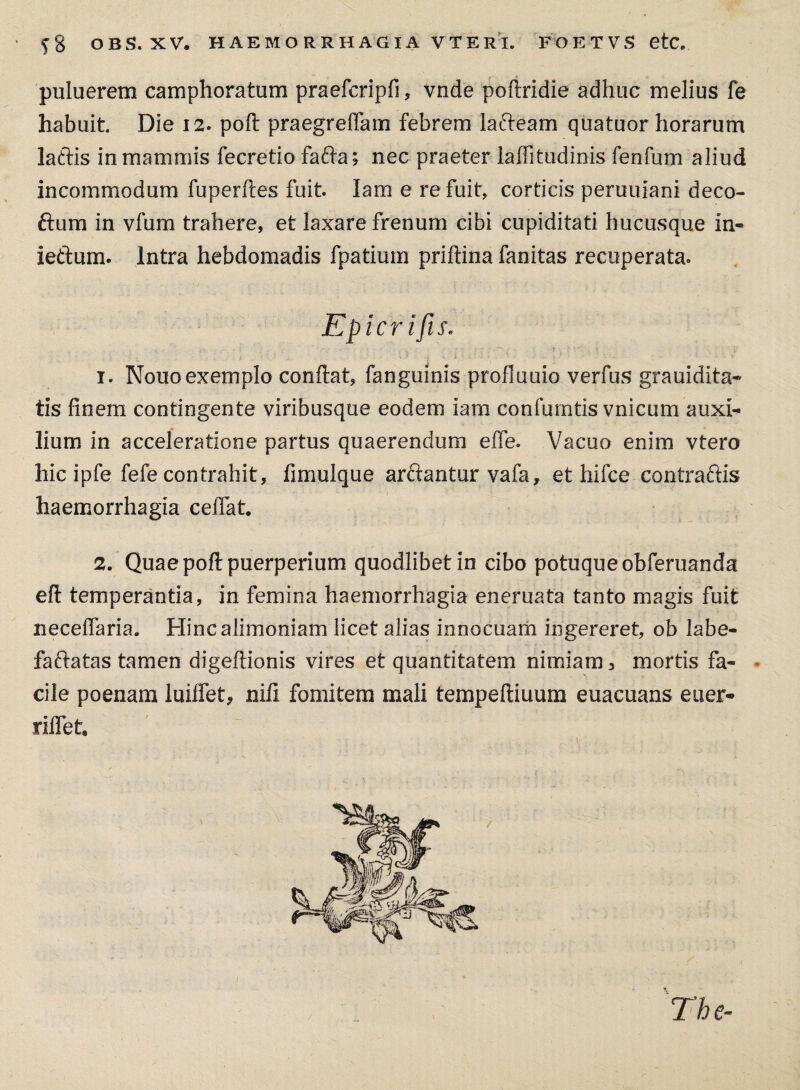$8 OBS.XV. HAEMORRHAGIA VTERI. FOETVS etc. puluerem camphoratum praefcripfi, vnde poflridie adhuc melius fe habuit Die 12. poft praegreffam febrem lafteam quatuor horarum laftis in mammis fecretio fa£la* nec praeter laffitudinis fenfum aliud incommodum fuperfies fuit. Iam e re fuit, corticis peruuiani deco- ftum in vfum trahere, et laxare frenum cibi cupiditati hucusque in- ieftum. Intra hebdomadis fpatium priftina fanitas recuperata. Epicrifis. 1. Nouo exemplo conflat, fanguinis profluuio verfus grauidita- tis finem contingente viribusque eodem iam confumtis vnicum auxi¬ lium in acceleratione partus quaerendum eife. Vacuo enim vtero hic ipfe fefe contrahit, fimulque arclantur vafa, et hifce contraftis haemorrhagia cedat. 2. Quae pofl puerperium quodlibet in cibo potuque obferuanda efl temperantia, in femina haemorrhagia eneruata tanto magis fuit neceffaria. Hinc alimoniam licet alias innocuam ingereret, ob labe- faftatas tamen digeftionis vires et quantitatem nimiam 3 mortis fa¬ cile poenam luiffet* nifi fomitem mali tempefiiuum euacuans euer* riffet.