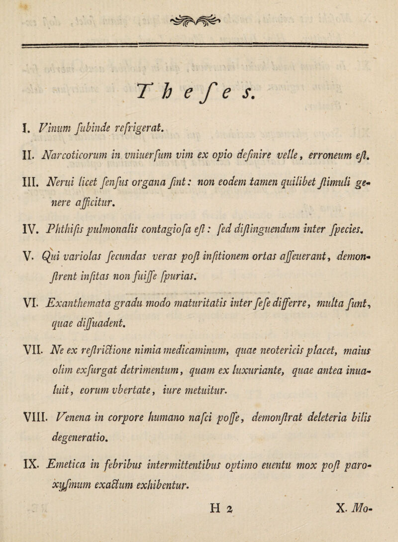 T h e fi e s. I. Vinum fubinde refrigerat. II. Narcoticorum in vniuerfum vim ex opio definire velle, erroneum ejl. III. Nerui licet fienfius. organa fiint: non eodem tamen quilibet JlimuB ge~ nere afficitur. IV. Phthifis pulmonalis contagiofa e fi: fed difiinguendum inter fipecies. V. Qui variolas fiecundas veras pofi infitionem ortas afifieuerant, demon* firent infitas nonfuiffe fpurias. VI. Exanthemata gradu modo maturitatis inter fiefie differre , multa fiunt, equae diffuadent. i ^ VII. Ne ex refiriStione nimia medicaminum, quae neotericis placet, maius olim exfiurgat detrimentum, quam ex luxuriante, quae antea ima- luit, eorum vbertate, iure metuitur. VIII. Venena in corpore humano nafei poffie, demonfirat deleteria bilis degeneratio. IX. Emetica in febribus intermittentibus optimo euentu mox pofi paro- xyfimum exactum exhibentur.