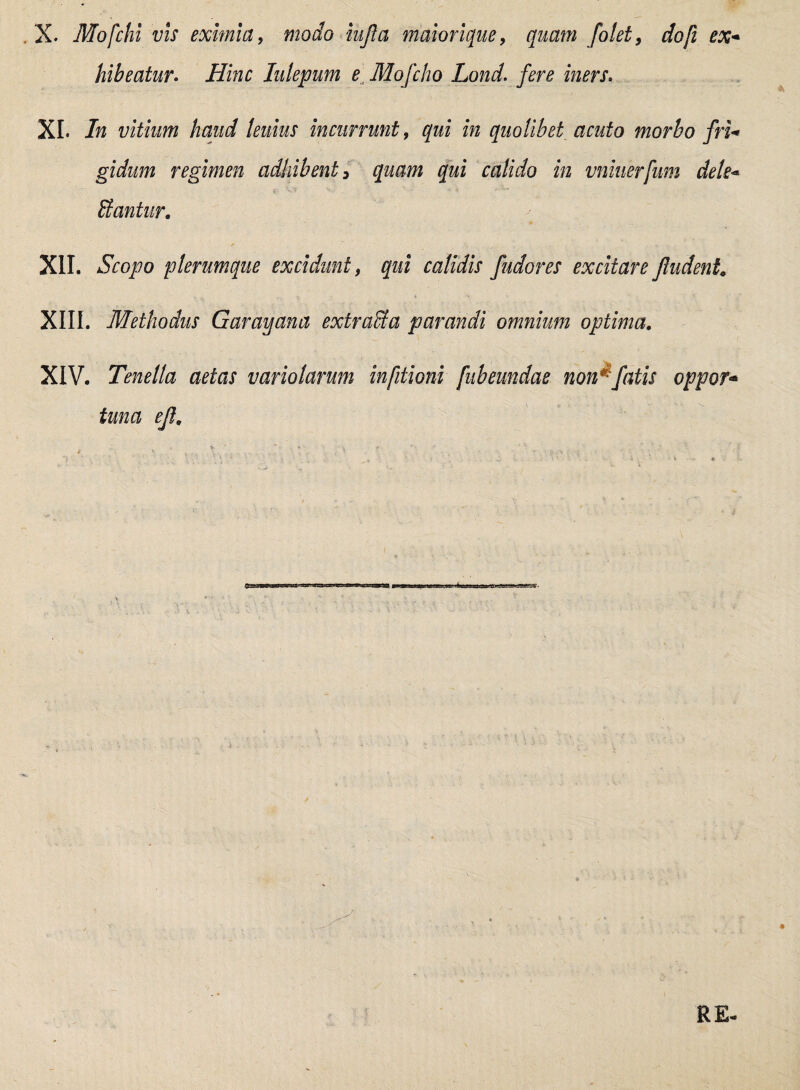 X. Mofchi vis eximia, modo iufta maiorique, quam folet, dofi ex* hibeatur. Hinc lulepum e Mofcho Lond. fere iners. XI. In vitium haud teuius incurrunt, qui in quolibet acuto morbo fri* gidum regimen adhibent 3 quam qui calido in vniuerfum dele* Itantur. XII. Scopo plerumque excidunt, qui calidis fudores excitare /ludent XIII. Methodus Garavjana extracta parandi omnium optima. XIV. Tenella aetas vario larum infitioni [ub eundae non*fatis oppor* tuna e/l.