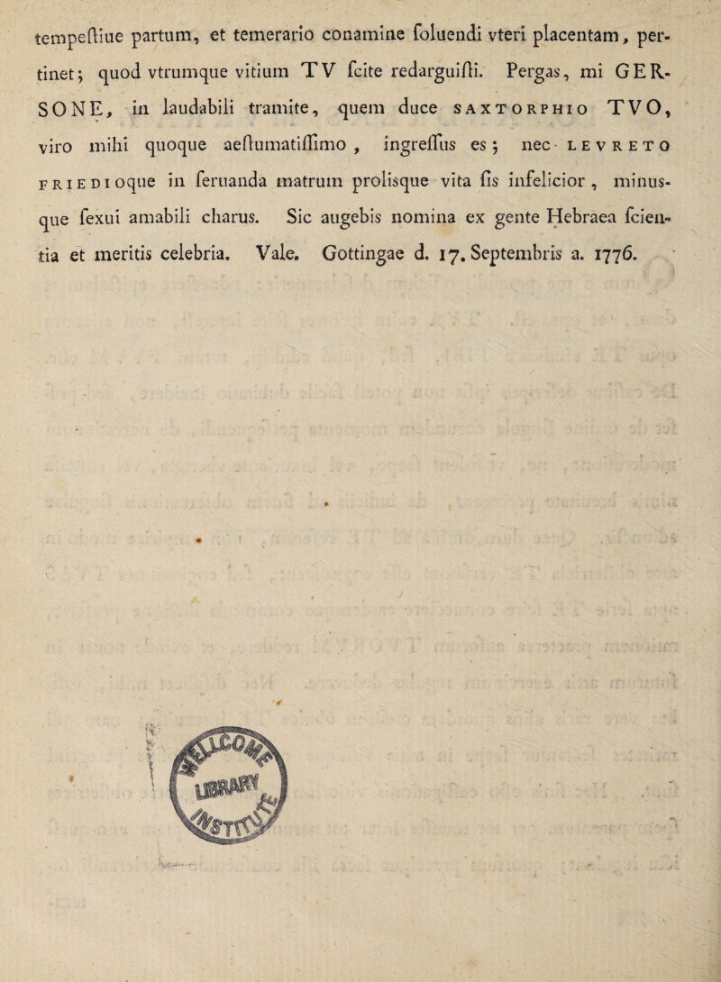 tempeftiue partum, et temerario conamine foluendi vteri placentam, per¬ tinet; quod vtrumque vitium TV fcite redarguifii. Pergas, mi GER- SONE, in laudabili tramite, quem duce saxtorphio TVO, viro mihi quoque aeftumatiffimo , ingrefliis es; nec levreto friedi oque in fer nanda matrum prolisque vita fis infelicior , minus- que fexui amabili charus. Sic augebis nomina ex gente Hebraea fiden¬ tia et meritis celebria. Vale. Gottingae d. 17. Septembris a. 1776. i