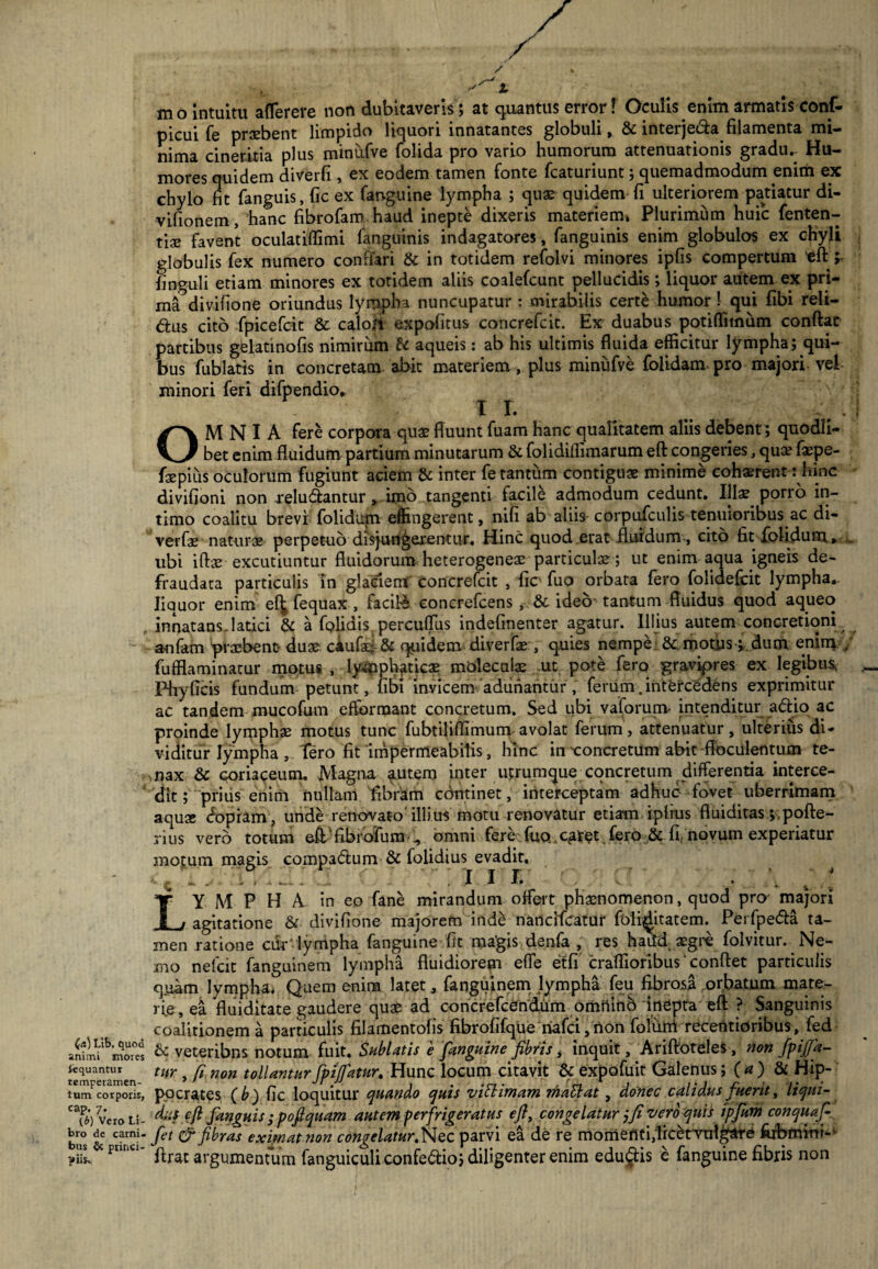(a) Lib. quod animi mores tequantur temperamen¬ tum corporis, cap. 7. (b) Vero Li¬ bro de carni¬ bus & princi¬ piis. mo intuitu aflerere non dubitaveris; at quantus error! Oculis enim armatis conf- picui fe praebent limpido liquori innatantes globuli, 8c interje&a filamenta mi¬ nima cineritia plus minufve folida pro vario humorum attenuationis gradu,- Hu¬ mores quidem diverfi , ex eodem tamen fonte fcaturiunt; quemadmodum enim ex chylo fit fanguis, fic ex fanguine lympha ; quae quidem fi ulteriorem patiatur di- vilionem, hanc fibrofam haud inepte dixeris materiem» Plurimum huic fenten- tiae favent oculatiflimi fanguinis indagatores, fanguinis enim globulos ex chyli globulis fex numero conflari fic in totidem refolvi minores ipfis compertum eft; linguli etiam minores ex totidem aliis coalefcunt pellucidis; liquor autem ex pri¬ ma.0 divifione oriundus lympha nuncupatur : mirabilis certe humor ! qui fibi reli- &us cito fpicefcic fic caloii e.xpofitus concrefcic. Ex duabus potiffimum conftat partibus gelatinofis nimirum fic aqueis: ab his ultimis fluida efficitur lympha; qui¬ bus fublatis in concretam abit materiem, plus minufve folidam pro majori vel minori feri difpendio* 1 L OMNIA fere corpora quae fluunt fuam hanc qualitatem aliis debent; quodli¬ bet enim fluidum partium minutarum fic folidiifimarum eft congeries, qua? faepe- fnepius oculorum fugiunt aciem 8c inter fetantiim contiguae minime cohaerent: hinc divifioni non relutftantur , uno tangenti facile admodum cedunt. Illae pono in¬ timo coalitu brevf folidup effingerent, nifi ab aliiscorpufculis tenuioribus ac di- verfae naturae perpetuo disjungerentur. Hinc quod erat fluidum , cito fit folidum» . ubi iftae excutiuntur fluidorum heterogenea^ particula?; ut enim aqua igneis de- fraudata particulis in glacient' concrefcit , fic fuo orbata fero folidefcit lympha, liquor enim e^ fequax , facili eoncrefcens , fic ideo- tantum fluidus quod aqueo innatans.latici fic a fplidis percuflus indefinenter agatur. Illius autem concretioni anfam 'prxbenc- duae caufacj-Sc quidem diverfae , quies nempe 8c motus i dum enim / fufflaminacur motus , lymphaticae molecaias ut pote fero gravipres ex legibus. Phyficis fundum petunt, fit>i invicem adunantur , ferum .intercedens exprimitur ac tandem mucofum efformant concretum. Sed ubi valorunv intenditur adio ac proinde lymphae motus tunc fubtiliffimum avolat ferum, attenuatur, ulterius di¬ viditur lympha , Tero fit'impermeabil^ hinc in -concretum abit fioculentum te¬ nax fic coriaceum. Magna autem inter utrumque concretum differentia interce¬ dit; prius enim nullam fibram cdntinet, interceptam adhuc fovet uberrimam aquae dopiam, unde renovato' iliius motu renovatur etiam iplrus fluiditas ; pofte- rius vero totum eftTibrofuni’omni fere fuo..Cfirpt ,fero fic fi: novum experiatur motum magis compaftum fic folidius evadit, iQ i» ■ • 1 • •— - - - .1 1 i* * * Lympha in eo fane mirandum offert phaenomenon, quod proj majori agitatione fic divifione majorem iride nancifcatur foli^litatem. Perfpe&a ta¬ men ratione cik lympha fanguine fit ma’gis denfa , res haiTd aegre folvitur. Ne¬ mo nelcit fanguinem lympha fluidiorem effe etfi craffioribus' conflet particulis quam lympha* Quem enim latet, fanguinem lympha feu fibrosa orbatum mate¬ rie, ea fluiditate gaudere quae ad concrefceridum omnino inepta eft ? Sanguinis coalitionem a particulis filamentofis fibrofifque riafci,rion folunt recentioribus, fed fic veteribns notum fuit. Sublatis e fanguine fibris, inquit, Ariftoteles, non fpijja- titr , fi non tollanturfpzfiatur. Hunc locum citavit fic expofuit Galenus i (a) & Hip¬ pocrates (b) fic loquitur quando quis viti imam rhattat , donec calidus fuerit, liqui¬ dus eft fanguis ; poftquam autem perfrigeratus efi, congelatur j fi vero quis ipfium conquafi fet & fibras eximat non congelatur .Nec parvi ea de re momefitiflicenmlgard fobmitit- ftrat argumentum fanguiculi confe&io; diligenter enim educis e fanguine fibris non