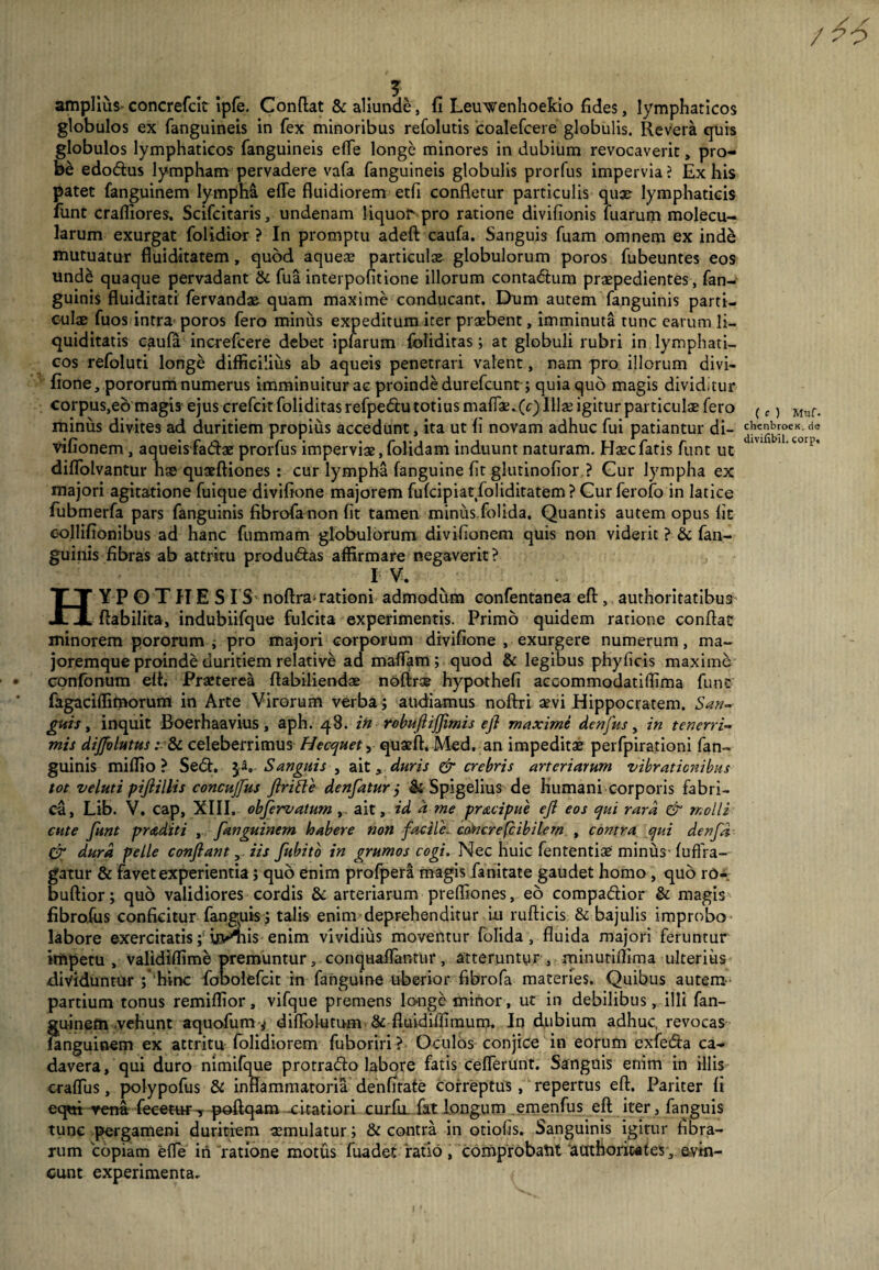 / 46 ( e ) Muf. amplius concrefcit ipfe. Condat & aliunde, fi Leuwenhoekio fides, lymphaticos globulos ex (anguineis in fex minoribus refolutis coalefcere globulis. Revera quis globulos lymphaticos (anguineis effle longe minores in dubium revocaverit, pro¬ be edodlus lympham pervadere vafa (anguineis globulis prorfus impervia? Ex his patet fanguinem lympM e(Te fluidiorem etfl confletur particulis quae lymphaticis funt crafliores. Scifcitaris, undenam liquof pro ratione divifionis fuarum molecu- larum exurgat (olidior ? In promptu adeft caufa. Sanguis fuam omnem ex inde mutuatur fluiditatem, quod aquese particulae globulorum poros fubeuntes eos und& quaque pervadant & fua interpofitione illorum contadlum praepedientes , fan¬ guinis fluiditati fervandae quam maxime conducant. Dum autem fanguinis parti¬ culae fuos intra-poros fero minus expeditum iter praebent, imminuta tunc earum li¬ quiditatis caufa increfcere debet ipfarum foliditas; at globuli rubri in lymphati¬ cos refoluti longe difficilius ab aqueis penetrari valent, nam pro illorum divi¬ fione, pororum numerus imminuitur ac proinde durefcunt; quia quo magis dividitur corpus,eo magis ejus crefcit foliditas refpedtu totius maffae. (c) Illae igitur particulae fero minus divites ad duritiem propius accedunt, ita ut (i novam adhuc fui patiantur di- ^hs€ig^J>ccKorde viflonem , aqueisfadlae prorfus imperviae, folidam induunt naturam. Haec fatis funt ut '' * 'corp’ diflolvantur hae quaeftiones : cur lympha (anguine (it glutinofior ? Gur lympha ex majori agitatione fuique divifione majorem fufcipiat foliditatem ? Gur ferofo in latice fubmerfa pars fanguinis fibrofanon (it tamen minus folida. Quantis autem opus (it collifionibus ad hanc fummam globulorum di viflonem quis non viderit ? & fan¬ guinis fibras ab attritu produ&as affirmare negaverit? IV. HY P O TIIE S I S noftra* rationi admodum confentanea efl, authoritatibus ftabilita, indubiifque fulcita experimentis. Primo quidem ratione conflat minorem pororum ; pro majori corporum divifione , exurgere numerum, ma~ joremque proinde duritiem relative ad maffara ; quod & legibus phyficis maxime confonum efl. Praeterea flabiliendae noftr® hypothefi accommodatiffima funt fagaciffimorum in Arte Virorum verba; audiamus noftri aevi Hippocratem. San¬ guis > inquit Boerhaavius, aph. 48. in robuftijflmis efl maximi denfus, in tenerri¬ mis diflblutus: & celeberrimus Hecquety quaeft. Med. an impeditae perfpirationi fan¬ guinis miffio ? Sedi. Sanguis , ait, duris & crebris arteriarum vibrationibus tot veluti piflillis concujjus ftritte denfatur j & Spigelius de humani corporis fabri¬ ca, Lib. V. cap, XIII. obfervatum , ait, id a me pracipue efl eos qui rara & molli cute funt praditi , fanguinem habere non facile, cancrefcibilem , contra qui denfd Cr dura pelle conflant, iis fubito in grumos cogi. Nec huic fententiae minus’(uffra- gatur & favet experientia; quo enim profper& magis fanitate gaudet homo , quo rO- buftior; quo validiores cordis & arteriarum preffiones, eo compadlior & magis fibro.fus conficitur (anguis; talis enim deprehenditur iu rufticis & bajulis improbo labore exercitatis; uvniis enim vividius moventur folida, fluida majori feruntur impetu, validiffime premuntur, conquafTantiir, atteruntur , minutiflima ulterius dividuntur ;* hinc fbbolefcit in fanguine uberior fibrofa materies. Quibus autem partium tonus remiffior, vifque premens lo-nge minor, ut in debilibus, illi fan¬ guinem vehunt aquofum * diflblutum & fluidiflimum. In dubium adhuc, revocas fanguinem ex attritu folidiorem fuboriri ? Oculos conjice in eorum exfe&a ca¬ davera, qui duro nimifque protradlo labore fatis ceflerunt. Sanguis enim in illis cralfus, polypofus & inflammatoria denfitate correptus, repertus efl. Pariter (i ecpti rena fecetwT poftqam -citatiori curfu. fat longum emenfus efl iter, fanguis tunc pergameni duritiem aemulatur; & contra in otiofls. Sanguinis igitur Abra¬ rum copiam efle in ratione motus fuadet ratio, comprobatu ‘attthoriwfes , evin¬ cunt experimenta.