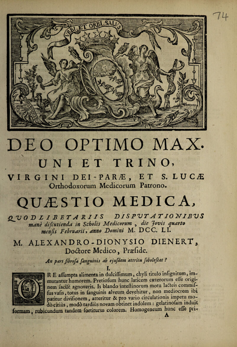 DEO OPTIMO MAX- UNI ET TRINO. VIRGINI DEI-PARjE, ET S. LUCjE Orthodoxorum Medicorum Patrono. QUAESTIO MEDICA, QJV 0 D LISETARIIS DIS PVT A T10 7J1BVS mane difcutienda in Scholis Medicorum , die Jovis quarto menfis Februarii» anno Domini M. DCC. LI. M. ALEXANDRO-DIONYSIO DIENERTy Dodtore Medico, Praefide. Au pars fibroja fanguinis ab ejufdern attritu fobolejcat ? I. R E afTumpta alimenta in dulciflimum, chyli titulo infignitum, im¬ mutantur humorem. Pretiofum hunc laticem ceterorum efife origi¬ nem facile agnoveris. Is blando inteftinorum motu la&eis commif- fusvafis,totus in fanguinis alveum devehitur, non mediocrem ibi patitur divifionem, atteritur & pro vario circulationis impetu mo¬ do citius , modo tardius novam obtinet indolem : gelatinofam induit formam, rubicundum tandem fortiturus colorem. Homogeneum hunc efTe pri-