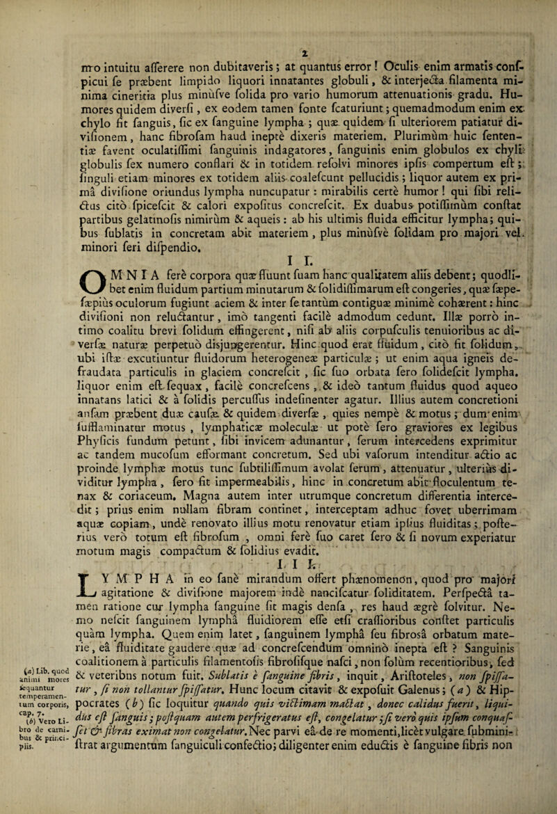 i<t) Lib. quod animi inores iequantur temperamen¬ tum corporis, cap. 7. Vero Li¬ bro de carni, bus & princi¬ piis. 1 nro intuitu afferere non dubitaveris; at quantus error! Oculis enim armatis conf- picui fe praebent limpido liquori innatantes globuli, & interjeda filamenta mi¬ nima cinericia plus minufve folida pro vario humorum attenuationis gradu. Hu¬ mores quidem diverfi, ex eodem tamen fonte fcaturiunt; quemadmodum enim ex chylo fit fanguis, fic ex fanguine lympha ; quae quidem fi ulteriorem patiatur di- vifionem, hanc fibrofam haud inepte dixeris materiem. Plurimum huic fenten- tiae favent oculatiffimi fanguinis indagatores, fanguinis enim globulos ex chylh globulis fex numero conflari & in totidem refolvi minores ipfis compertum effc; finguli etiam minores ex totidem aliis* coalefcunt pellucidis; liquor autem ex pri¬ ma divifione oriundus lympha nuncupatur : mirabilis certe humor ! qui fibi reli- dus cito fpicefcit & calori expofitus concrefcit. Ex duabus potiffiinum conflat partibus gelatinofis nimirum & aqueis: ab his ultimis fluida efficitur lympha; qui¬ bus fublatis in concretam abit materiem, plus minufve folidam pro majori vel. minori feri difpendio. 1 L OMNIA fere corpora quae fluunt fuam hanc qualitatem aliis debent; quodli¬ bet enim fluidum partium minutarum & folidiflimarum eft congeries, quae faepe- faepius oculorum fugiunt aciem & inter fe. tantum contiguae minime cohaerent: hinc divifioni non reludantur , imo tangenti facile admodum cedunt. Illae porro in¬ timo coalitu brevi folidum effingerent, nifi ab aliis corpufculis tenuioribus ac di- verfae naturae perpetuo disjungerentur. Hinc ..quod erat fluidum, cito fit folidum, ubi iftae excutiuntur fluidorum heterogeneae particula; ut enim aqua igneis de- fraudata particulis in glaciem concrefcit , fic fuo orbata fero folidefcit lympha, liquor enim eftfequax, facile concrefcens ,,& ideo tantum fluidus quod aqueo innatans latici & a folidis percuflus indefinenter agatur. Illius autem concretioni anfam praebent duae caufae. & quidem diverfae , quies nempe &. motus; dunrenirrr lufffaminarur rrrotus , lymphaticae moleculae ut pote fero graviores ex legibus Phy ficis fundum petunt, fibi invicem adunantur , ferum intercedens exprimitur ac tandem mucofum efformant concretum. Sed ubi vaforum intenditur adio ac proinde lymphae motus tunc fubtilifllmum avolat ferum, attenuatur, ulterius di¬ viditur lympha , fero fit impermeabilis, hinc in concretum abirfloculentum te¬ nax & coriaceum. Magna autem inter utrumque concretum differentia interce¬ dit; prius enim nullam fibram continet, interceptam adhuc fovet uberrimam aquas copiam, unde renovato illius motu renovatur etiam ipfius fluiditas; pofte- rius vero totum eft fibrofum , omni fere fuo caret fero & fi novum experiatur motum magis compactum & (olidius evadit. . Ll h: LY M P H a in eo fane mirandum offert phaenomenon, quod pro' majori agitatione & divifione majorem inde nancifcatur foliditatem. Perfpeda ta¬ men ratione cui* lympha fanguine fit magis denfa , res haud aegre folvitur. Ne¬ mo nefcit fanguinem lympha fluidiorem efle etfi craflioribus conflet particulis quam lympha. Quem enim latet, fanguinem lympha feu fibrosa orbatum mate¬ rie, ea ffuiditate gaudere quae ad concrefcendum omnino inepta eft? Sanguinis coalitionem a particulis filamentofis fibrofifque nafci, non folum recentioribus-, fed & veteribns notum fuit. Sublatis e fanguine fibris, inquit, Ariftoteles, non fpijfa- tur, fi non tollanturfpiffatur, Hunc locum citavit & expofuit Galenus ;(<*)& Hip¬ pocrates (b) fic loquitur quando quis viti imam matlat, donec calidus fuerit, liqui¬ dus eft Janguis ; pofi quam autem perfrigeratus eft, congelatur jfi vero quis ipfum conquaf- fet &■ fibras eximat non congelatur.f^ez parvi ea* de re momenti,licet vulgare fubmini- ftrat argumentum fanguiculiconfedio; diligenter enim edudis b fanguine fibris non