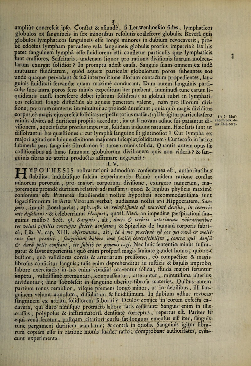 amplius concrefcit ipfe. Confiat & aliunde, fi Leuwenhoekio fides, lymphaticos globulos ex fanguineis in fex minoribus refolutis coalefcere globulis. Revera quis globulos lymphaticos fanguineis effe longe minores indubium revocaverit, pro¬ be edodus lympham pervadere vafa fanguineis globulis prorfus impervia l Ex his patet fanguinem lympha effe fluidiorem etfi confletur particulis quae lymphaticis fiint crafliores. Scifcitaris, undenam liquor pro ratione divifionis fuarum molecu- larum exurgat folidior ? In promptu adeft caufa. Sanguis fuam omnem ex inde mutuatur fluiditatem, quod aques particulae globulorum poros fubeuntes eos unde quaque pervadant & fiia interpofitione illorum contadum praepedientes, fan- guinis fluiditati fervandae quam maxime conducant. Dum autem fanguinis parti¬ culae fuos intra poros fero miniis expeditum iter praebent, imminuta tunc earum li¬ quiditatis caufa increfcere debet ipfarum foliditas; at globuli rubri in lymphati¬ cos refoluti longe difficilius ab aqueis penetrari valent, nam pro illorum divi- fione, pororum numerus imminuitur ac proinde durefcunt; quia quo magis dividitur corpus,eb magis ejus crefcit foliditas refpedu totius maflae. (c) Illae igitur particulae fero miniis divites ad duritiem propius accedunt, ita ut fi novam adhuc fui patiantur di- vifionem , aqueisfadae prorfus imperviae, folidam induunt naturam. Haec fatis funt ut diffolvantur hae quaeftiones : cur lympha fanguine fit glutinofior ? Gur lympha ex majori agitatione fuique divifione majorem fufcipia^foliditatem ? Curferofo in latice fubmerfa pars fanguinis fibrofa non fit tamen minus folida. Quantis autem opus fit collifionibus ad hanc fummam globulorum divifionem quis non viderit- ?■&fan¬ guinis fibras ab attritu produdas affirmare negaverit? •. IV. 1 ( e ) Maf- chcnbroeK. de divilibil, corp. HYPOTHESIS nofira rationi admodum cotifentanea eft, authoritatibus’ ftabilita, indubiifque fulcita experimentis. Primo quidem ratione confiat minorem pororum, pro majori corporum divifione, exurgere numerum, ma- joremque proinde duritiem relative admaffam; quod & legibus phyficis maxime- confonum eft> Praeterea fiabiliendae noftrae hypothefi aecommodatiffima funt fagaciffimorum in Arte Virorum verba 5 audiamus noftri aevi Hippocratem. San¬ guis , inquit Boerhaavius , aph. 48. in robufiijfimis efi rnaxime denfus , in tenerri¬ mis diffolutus: & celeberrimus Hecquet, quaefi. Med. an impeditae perfpirationi fan¬ guinis miffio ? Sed. Sanguis , ait, duris & crebris arteriarum vibrationibus tot veluti pifiillis concujfus firme denfatur j & Spigelius de humani corporis fabri¬ ca, Lib. V. cap, XIII. obfervatum , ait, id a'me pracipue efi eos qui rara & molli¬ ente funt p radit i -, fanguinem habere non facile: concrefcibitem ,, contra qui denfd & dura pelle confiant, iis fubito in grumos cogi. Nec huic fententiae minus fuftra- gatur & favet experientia ; quo enim profper^ magis fanitate gaudet homo , quo ro«* bufiior; quo validiores cordis & arteriarum preffiones, eo compadior & magis fibrofus conficitur fanguis; talis enim deprehenditur iu rufticis & bajulis improbo labore exercitatis; in his enim vividius moventur folida, fluida majori feruntur impetu, validiffime premuntur, conqualTantur, atteruntur , minutiflima ulterius dividuntur ; hinc fobolefcit in fanguine uberior fibrofa materies. Quibus autem partium tonus remiflior, vifque premens longe minor, ut in debilibus, illi fan¬ guinem vehunt, aquofum, diflolutum & fluidiflimum. In dubium adhuc revocas^ fanguinem ex attritu, folidiorem fuboriri ? Oculds conjice in eorum exfeda ca¬ davera, qui duro nimifque protrado labore fatis ceflerunt; Sanguis enim in illis craffus, polypofus & inflammatoria denffiate correptus, repertus efi. Pariter fi equi vena decetur, poftqam citatiori curfu fat longum emenfus efi iter, fanguis tunc pergameni duritiem aemulatur; & contra in otiolis. Sanguinis igitur fibra-* rum copiam effe- irr ratione motds fuaderratio', comprobaHt authoritate?, evin¬ cunt experimenta-