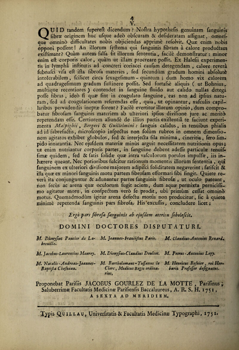 V. QUID tandem fuperefl: dicendum > Noflra hypothefis genuinam fanguinis fibrae originem huc ufque adeo obfcuram & defideratam affignat, omnef- que omnino difficultates nobis objiciendas apprime refolvit. Quae enim nobis opponi poffient! An illorum fyftema qui fanguinis fibram a calore produdtam exiflimant? Quam autem falfa lit illorum fententia * facile demonftratur : minor enim eft corporis calor, quam ut illam procreare poffit. Ex Halefii experimen¬ tis in lympha inftitutis ad concreti coriacei caufam detegendam , calore revera fubnafci vifa elt ifta fibrofa materies , fed fecundum gradum homini abfolut£ intolerabilem , fcilicet circa fexagefimum - quintum ; dum homo vix calorem ad quadragefimum gradum fuftinere poffit. Sed fortafse aliquis ( ut Bohnius, multique recentiores ) contendet in fanguine fluido aut calido nullas detegi poflfe fibras , ideo fi qua? fint in coagulato fanguine , eas non ad ipfius natu¬ ram, fed ad coagulationem referendas efle, quia, ut opinantur, vafculis capil¬ laribus pervadendis inepta? forent? Facile evertitur illorum opinio, dum compro¬ batur fibrofam fanguinis materiem ab ulteriori ipfius divifione jure ac merito repetendam efle. Certiorem aliunde de illius partis exiftentia te faciunt experi¬ menta Malpighii , Bergeri & Guillelmini : fanguis calidus , in tenuibus phialis ad id fabrefadtis, microfcopio infpedtus non folum rubros in omnem dimenfio- nem agitatos exhibet globulos, fed & interje&a fila minima , cineritia , fero lim¬ pido innatantia. Nec ejufdem materiae minus arguit neceflitatem nutritionis opus; ut enim nutriantur corporis partes, in fanguine debent adeflfe particulae tenuif- fimae quidem, fed & fatis folidae quae intra vafculorum porulos impulfae, iis in¬ haerere queant. Nec potioribus fulcitur rationum momentis illorum fententia , qui fanguinem ex ulteriori divifione majorem adipifci foliditatem negaverint; fatifcit & illa quae ex minori fanguinis motu partem fibrofam effiormari fibi fingit. Quiete re¬ vera ita conjunguntur & adunantur partes fanguinis fibrofae , ut oculo pateant, non fecus ac arena quae oculorum fugit aciem, dum aquae permixta perniciffi- mo agitatur motu, in confpedhim vero fe prodit, ubi primum ceflat omnino motus. Quemadmodum igitur arena defe&u motus non producitur, fic a quiete minime repetenda fanguinis pars fibrofa. His‘'excuflis, concludere licet: Ergo pars fibrofa fanguinis ab ejufdem attritu fobolefcit. DOMINI DOCTORES DISPUTATURE — t . •« .1 ; .rTC/, .. )' .i* « * ' ' , \ • * t * • , , • ; *> IA. Dionyfius Pautier de La~ M. Joannes-francifcus Paris. M. Claudius-Antonius Renard• breuille. M. Jacobus-Laurentius Mauroy. M. Dionyfius-Clxudius Doulcet. M. Petrus • Antonius Lepy. u. Natalis -Andreas-Joannes- M. Bartholom<eus - Tujfanus le M. Henricus Befnier , rei Her- Baptijla Chefneau. Clere, Medicus Regis ordina- baris. Profeffor defignatus. rius. Proponebat Parifiis JACOBUS GOURLEZ DE LA MOTTE , Parifinus; Saluberrimae Facultatis Medicinae Parifienfis Baccalaureus, A. R, S. H. 1751, A SEXTA AD MERIDIEM. 3ypis Quillau, Univerfitatis& Facultatis Medicinae Typographi, 1751*