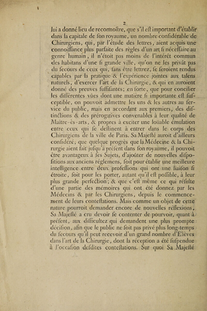 lui a donné lieu de reconnoî’tre, que s’il efl important d’établir dans la capitale de fon royaume, un nombre confidérable de Chirurgiens, qui, par l’étude des lettres, aient acquis une connoiffance plus parfaite des règles d’un artfi néceffaireau genre humain , il n’étoit pas moins de l’intérêt commun des habitans d’une h grande ville, qu’on ne les privât pas du fecours de ceux qui, fans être lettrez, fe feroient rendus capables par la pratique & l’expérience jointes aux talens naturels, d’exercer l’art de la Chirurgie, & qui en auroient donné des preuves fuffifantes; en forte, que pour concilier les différentes vues dont une matière fi importante efl fuf- ceptible, on pouvoit admettre les uns & les autres au fer- vice du public, mais en accordant aux premiers, des dif- tinélions & des prérogatives convenables à leur qualité de Maître-ès-arts, eSc propres à exciter une loüable émulation entre ceux qui fe deffinent à entrer dans le corps des Chirurgiens de la ville de Paris. SaMajeflé auroit d’ailleurs confidéré; que quelque progrès que la Médecine & la Chi¬ rurgie aient fait jufqu’à préfent dans Ion royaume, il pouvoit être avantageux à fes Sujets, d’ajouter de nouvelles difpo- fitions aux anciens réglemens, foit pour établir une meilleure intelligence entre deux prafeflions qui ont une liaifon fi étroite, foit pour les porter, autant qu’il efl poffible, à leur plus grande perfeétion ; & que c’efl même ce qui réfulte d’une partie des mémoires qui ont été donnez par les Médecins & par les Chirurgiens, depuis le commence¬ ment de leurs conteflations. Mais comme un objet de cette nature pourrait demander encore de nouvelles réflexions. Sa Majefté a cru devoir fe contenter de pourvoir, quant à préfent, aux diffîcultez qui demandent une plus prompte décifion, afin que le public ne foit pas privé plus long-temps du fecours qu’il peut recevoir d’un grand nombre d’E'lèves dans l’art de la Chirurgie, dont la réception a été fiifpendue à i’occafion dcfdites conteflations. Sur quoi Sa Majeflé