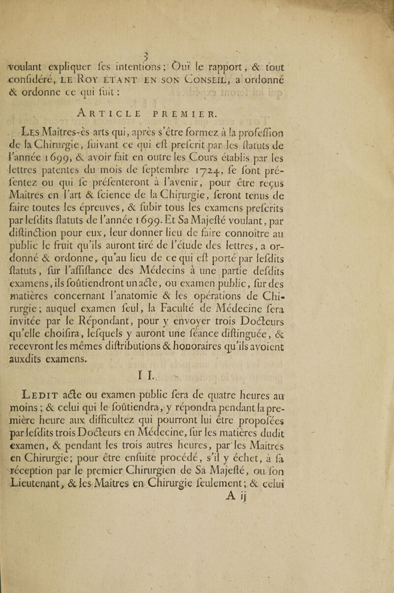 voulant expliquer Tes intentions; Ouï (e rapport, 6c tout confidéré, le Roy étant en son Conseil, a ordonné 6c ordonne ce qui fuit : Article premier. Les Maîtres-ès arts qui, après s’étre formez à îa profeiïion de la Chirurgie, fuivant ce qui ell prefcrit par les flatuts de l’année 1699, & avoir fait en outre les Cours établis par les lettres patentes du mois de feptembre iyzq., fe font pré- fentez ou qui fe présenteront ci l’avenir, pour être reçus Maîtres en l’art 6c fcience de la Chirurgie, feront tenus de faire toutes les épreuves, 6c fubir tous les examens prefcrits par lefdits flatuts de l’année 1699.Et SaMajeflé voulant , par difiinélion pour eux, leur donner lieu de faire connoître au public le fruit qu’ils auront tiré de l’étude des lettres, a or¬ donné 6c ordonne,, qu’au lieu de ce qui efl porté par lefdits flatuts, fur l’affiflance des Médecins à une partie defdits examens, ils foûtiendront un aéle, ou examen public, fur des matières concernant l’anatomie 6c les opérations de Chi¬ rurgie; auquel examen feul, la Faculté de Médecine fera invitée par le Répondant, pour y envoyer trois Doéleurs qu’elle choifira, lefquels y auront une féance diflinguée, 6c recevront les mêmes diftributions 6c honoraires qu’ils avoient auxdits examens. I I. T Ledit aéle ou examen public fera de quatre heures au moins ; 6c celui qui le foutiendra, y répondra pendant la pre¬ mière heure aux difficultez qui pourront lui être propofées par lefdits trois Doéleurs en Médecine, fur les matières dudit examen, 6c pendant les trois autres heures, par les Maîtres en Chirurgie; pour être enfuite procédé, s’il y échet, à fa réception par le premier Chirurgien de Sa Majeflé, ou fon Lieutenant, & les Maîtres en Chirurgie feulement; 6c celui A ij